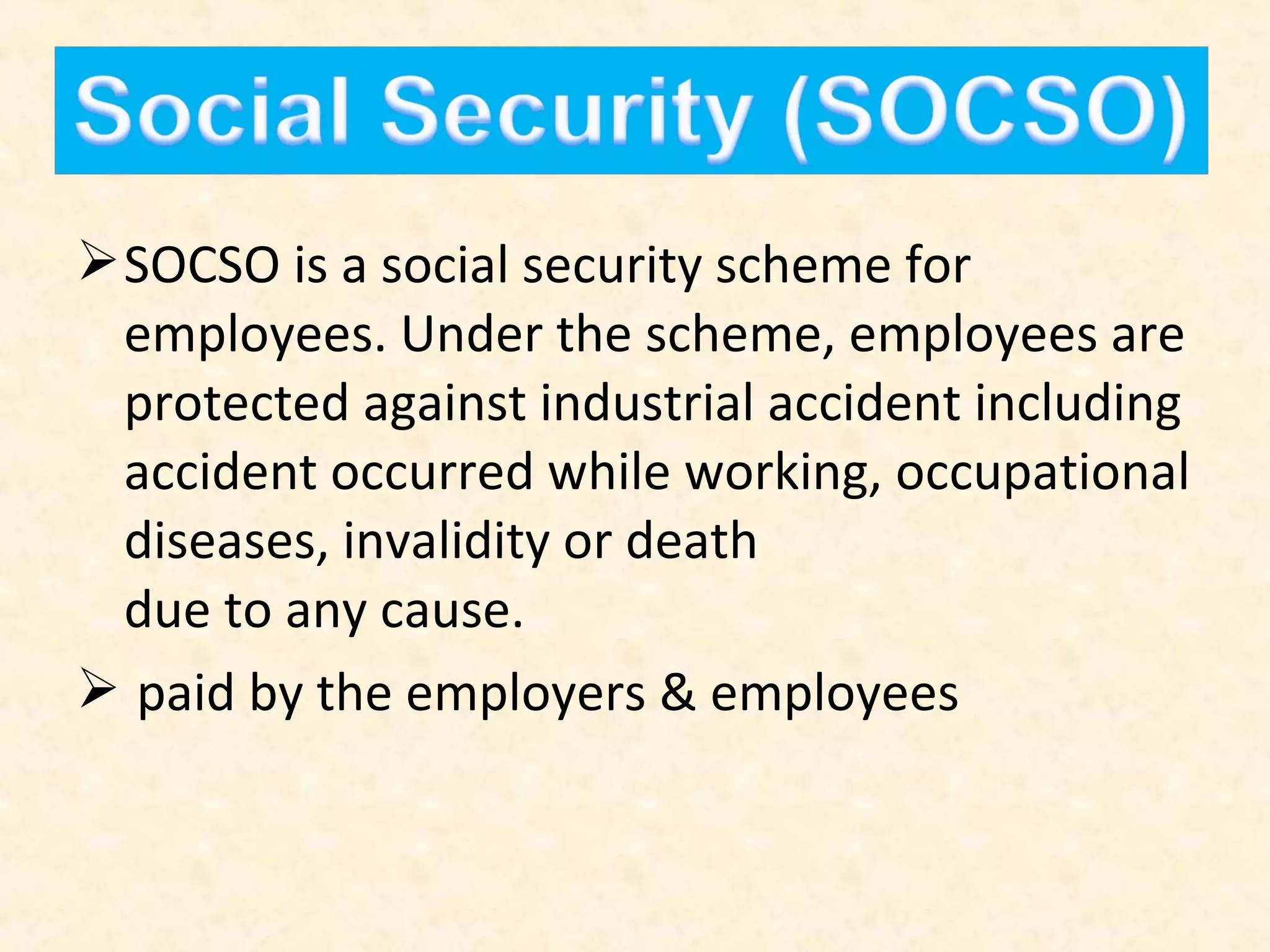  SOCSO is a social security scheme for
employees. Under the scheme, employees are
protected against industrial accident including
accident occurred while working, occupational
diseases, invalidity or death
due to any cause.
 paid by the employers & employees

 