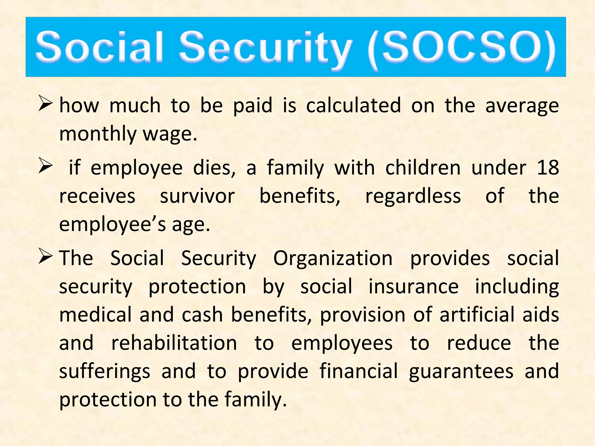  how much to be paid is calculated on the average
monthly wage.
 if employee dies, a family with children under 18
receives survivor benefits, regardless of the
employee’s age.
 The Social Security Organization provides social
security protection by social insurance including
medical and cash benefits, provision of artificial aids
and rehabilitation to employees to reduce the
sufferings and to provide financial guarantees and
protection to the family.

 