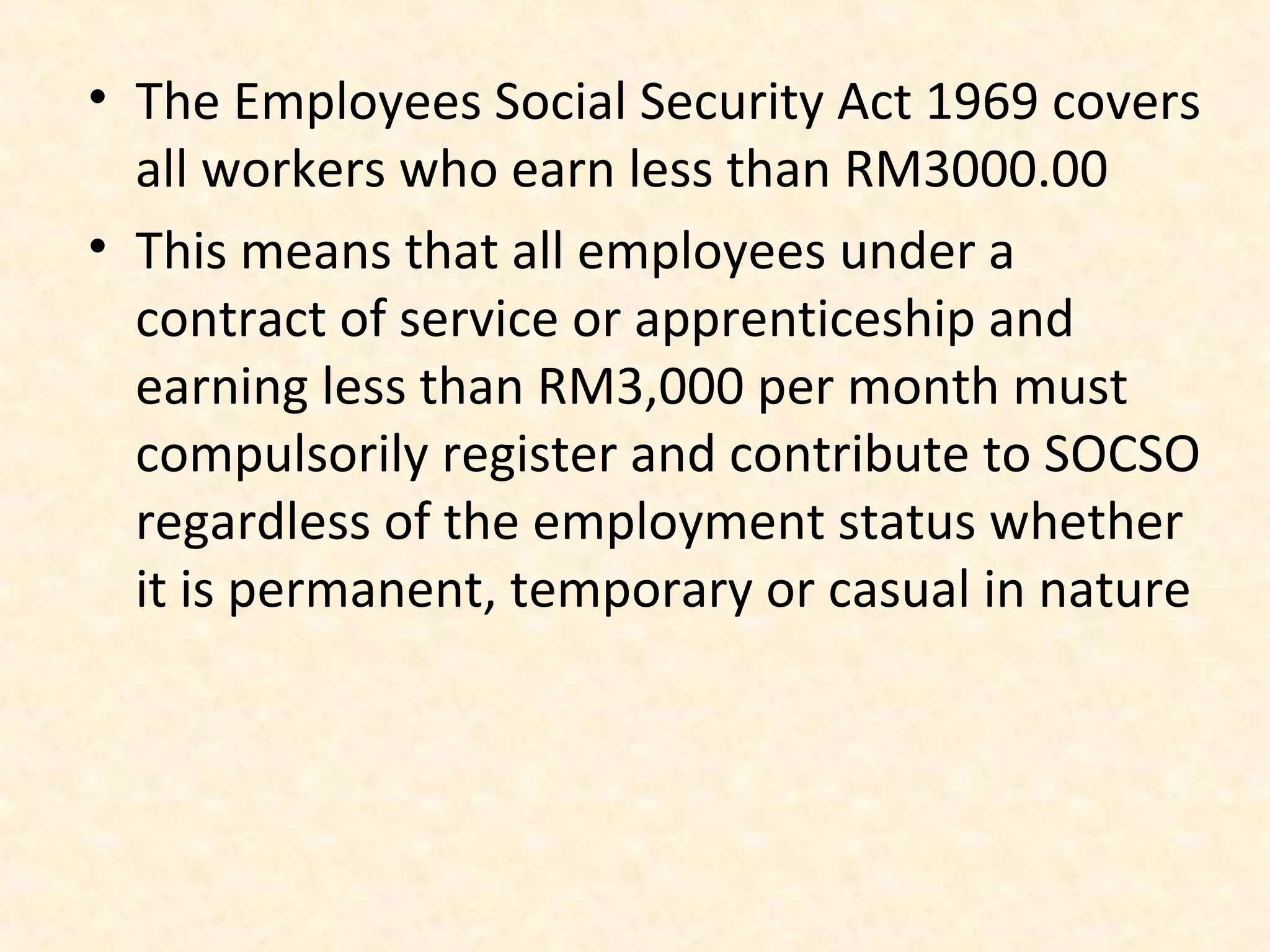 • The Employees Social Security Act 1969 covers
all workers who earn less than RM3000.00
• This means that all employees under a
contract of service or apprenticeship and
earning less than RM3,000 per month must
compulsorily register and contribute to SOCSO
regardless of the employment status whether
it is permanent, temporary or casual in nature

 