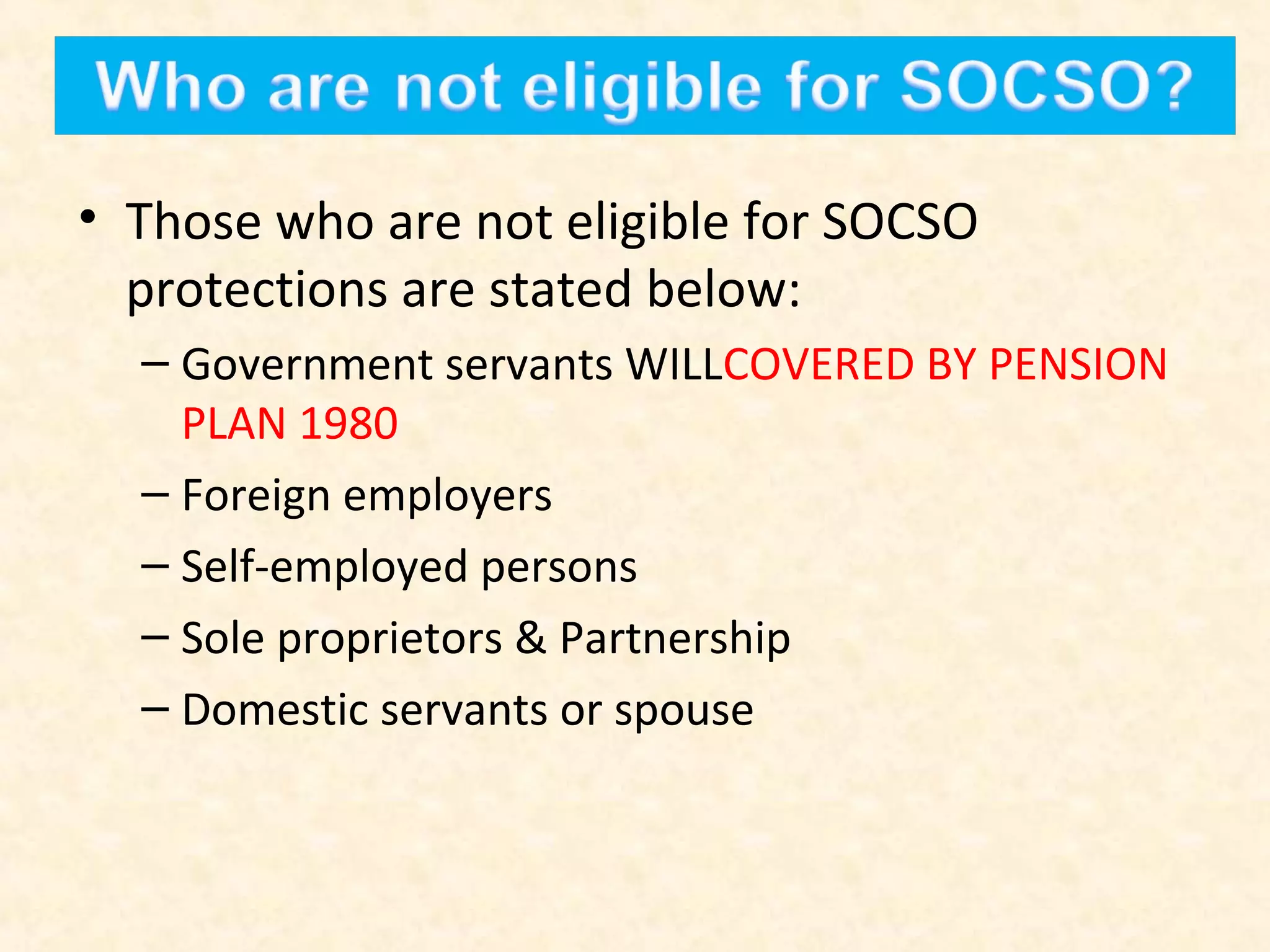 • Those who are not eligible for SOCSO
protections are stated below:
– Government servants WILLCOVERED BY PENSION
PLAN 1980
– Foreign employers
– Self-employed persons
– Sole proprietors & Partnership
– Domestic servants or spouse

 