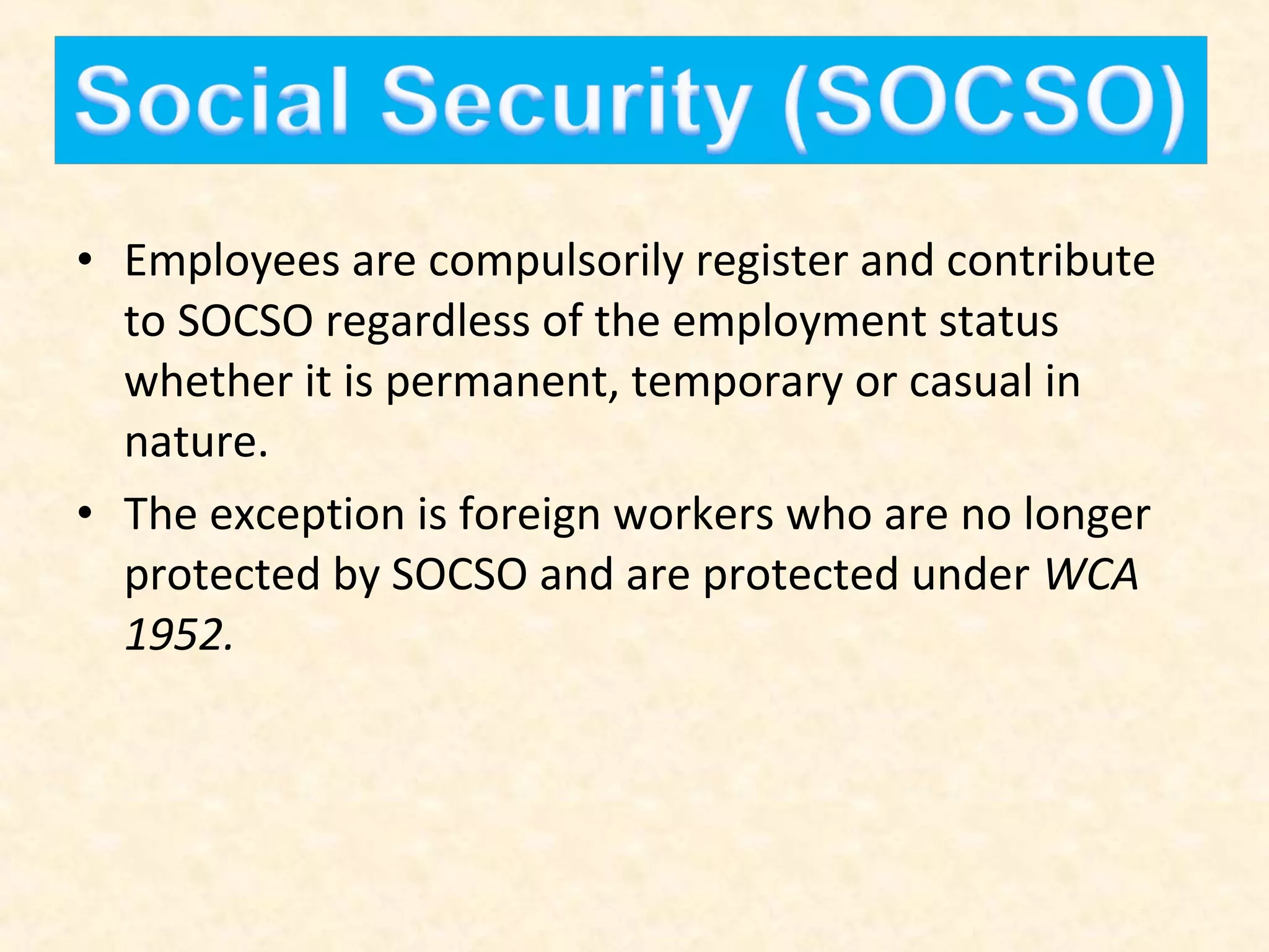 • Employees are compulsorily register and contribute
to SOCSO regardless of the employment status
whether it is permanent, temporary or casual in
nature.
• The exception is foreign workers who are no longer
protected by SOCSO and are protected under WCA
1952.

 