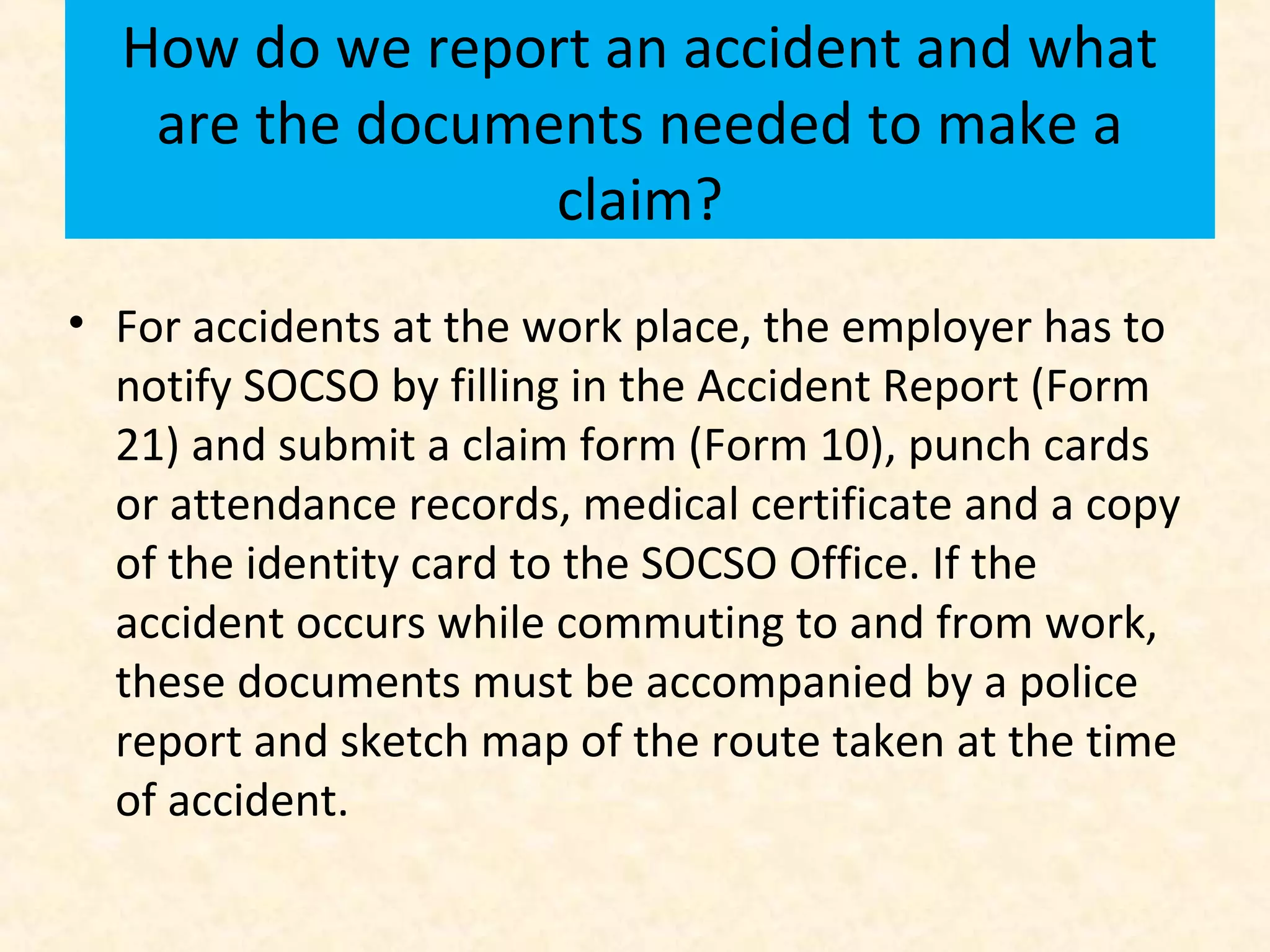 How do we report an accident and what
are the documents needed to make a
claim?
• For accidents at the work place, the employer has to
notify SOCSO by filling in the Accident Report (Form
21) and submit a claim form (Form 10), punch cards
or attendance records, medical certificate and a copy
of the identity card to the SOCSO Office. If the
accident occurs while commuting to and from work,
these documents must be accompanied by a police
report and sketch map of the route taken at the time
of accident.

 