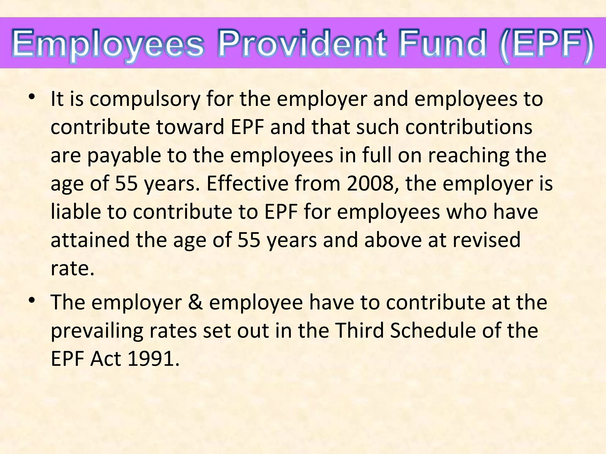 • It is compulsory for the employer and employees to
contribute toward EPF and that such contributions
are payable to the employees in full on reaching the
age of 55 years. Effective from 2008, the employer is
liable to contribute to EPF for employees who have
attained the age of 55 years and above at revised
rate.
• The employer & employee have to contribute at the
prevailing rates set out in the Third Schedule of the
EPF Act 1991.

 