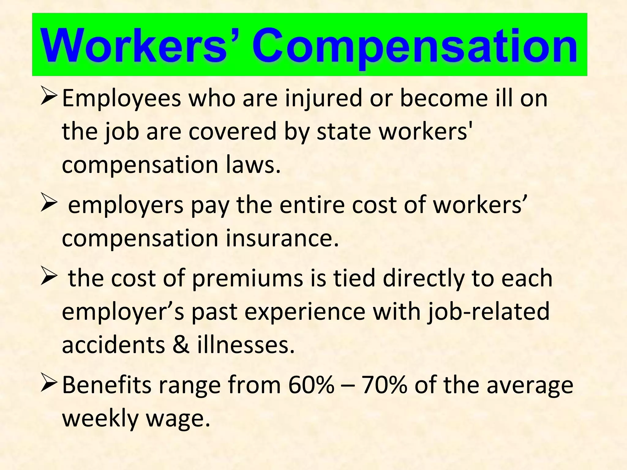  Employees who are injured or become ill on
the job are covered by state workers'
compensation laws.
 employers pay the entire cost of workers’
compensation insurance.
 the cost of premiums is tied directly to each
employer’s past experience with job-related
accidents & illnesses.
 Benefits range from 60% – 70% of the average
weekly wage.

 