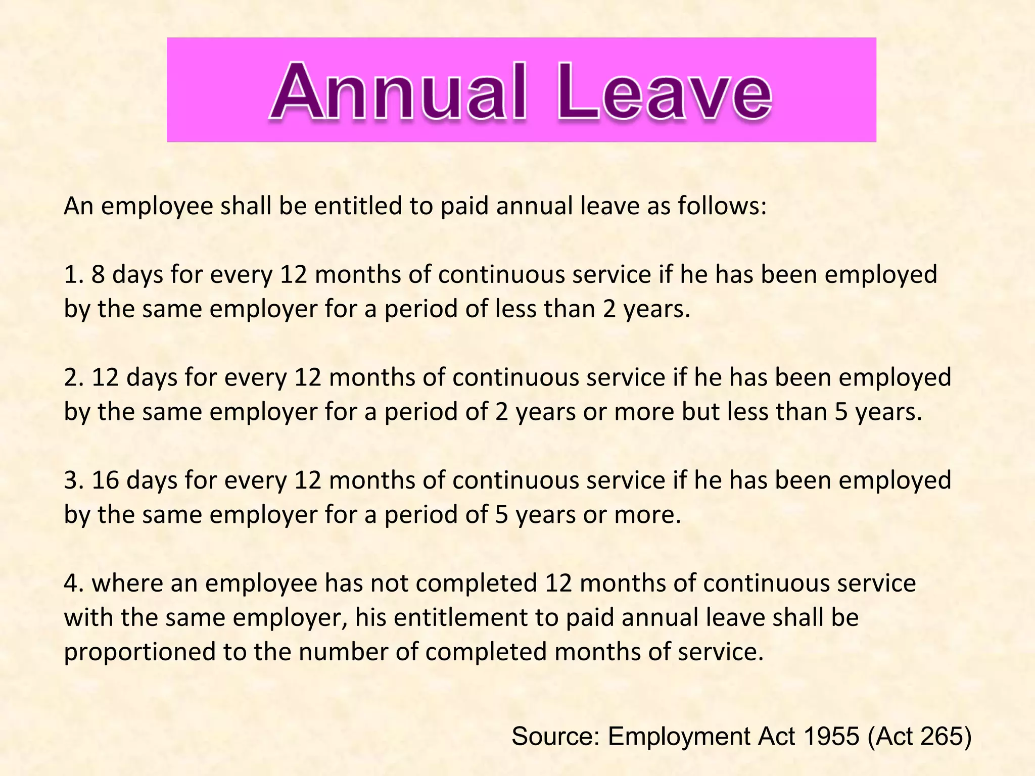 An employee shall be entitled to paid annual leave as follows:
1. 8 days for every 12 months of continuous service if he has been employed
by the same employer for a period of less than 2 years.
2. 12 days for every 12 months of continuous service if he has been employed
by the same employer for a period of 2 years or more but less than 5 years.
3. 16 days for every 12 months of continuous service if he has been employed
by the same employer for a period of 5 years or more.
4. where an employee has not completed 12 months of continuous service
with the same employer, his entitlement to paid annual leave shall be
proportioned to the number of completed months of service.
Source: Employment Act 1955 (Act 265)

 