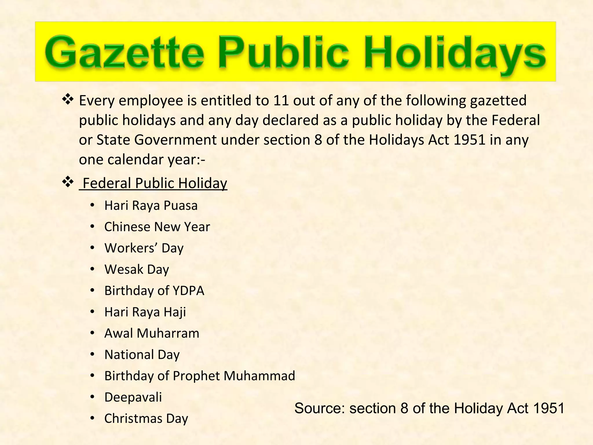  Every employee is entitled to 11 out of any of the following gazetted
public holidays and any day declared as a public holiday by the Federal
or State Government under section 8 of the Holidays Act 1951 in any
one calendar year: Federal Public Holiday
•
•
•
•
•
•
•
•
•
•
•

Hari Raya Puasa
Chinese New Year
Workers’ Day
Wesak Day
Birthday of YDPA
Hari Raya Haji
Awal Muharram
National Day
Birthday of Prophet Muhammad
Deepavali
Source: section 8 of the Holiday Act 1951
Christmas Day

 