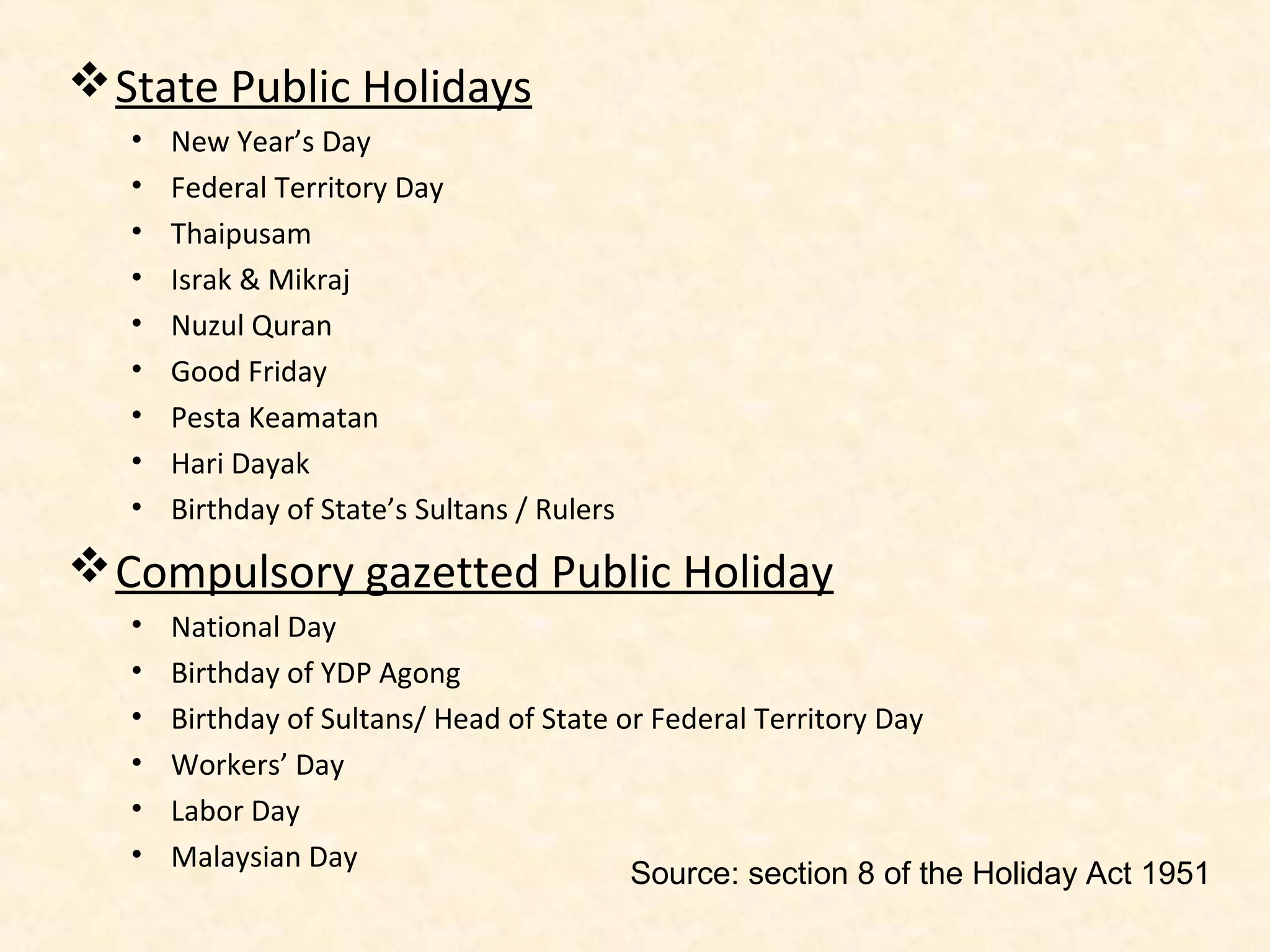  State Public Holidays
•
•
•
•
•
•
•
•
•

New Year’s Day
Federal Territory Day
Thaipusam
Israk & Mikraj
Nuzul Quran
Good Friday
Pesta Keamatan
Hari Dayak
Birthday of State’s Sultans / Rulers

 Compulsory gazetted Public Holiday
•
•
•
•
•
•

National Day
Birthday of YDP Agong
Birthday of Sultans/ Head of State or Federal Territory Day
Workers’ Day
Labor Day
Malaysian Day
Source: section 8 of the Holiday Act 1951

 