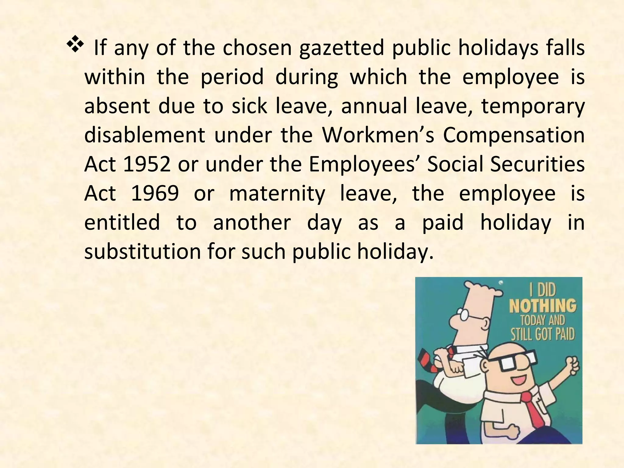  If any of the chosen gazetted public holidays falls
within the period during which the employee is
absent due to sick leave, annual leave, temporary
disablement under the Workmen’s Compensation
Act 1952 or under the Employees’ Social Securities
Act 1969 or maternity leave, the employee is
entitled to another day as a paid holiday in
substitution for such public holiday.

 