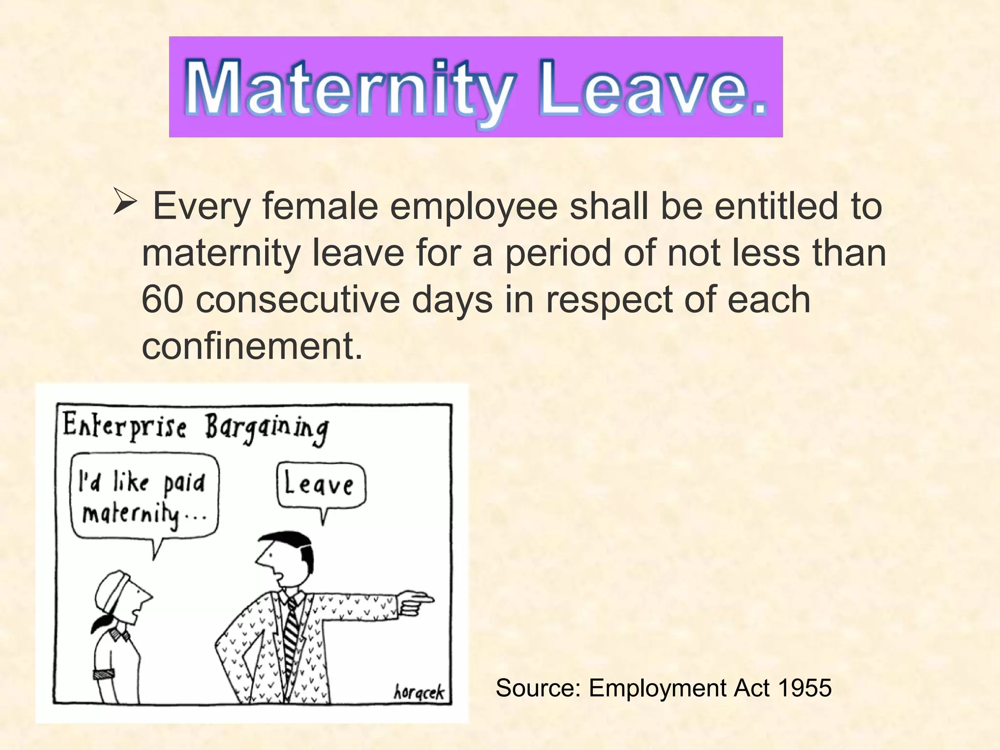 Maternity Leave.
 Every female employee shall be entitled to
maternity leave for a period of not less than
60 consecutive days in respect of each
confinement.

Source: Employment Act 1955

 