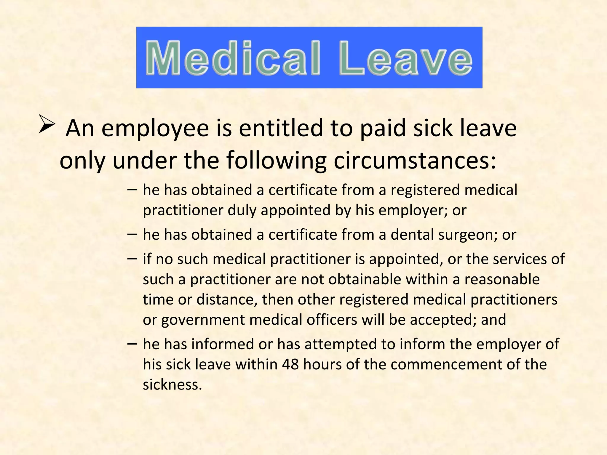 Medical Leave
 An employee is entitled to paid sick leave
only under the following circumstances:
– he has obtained a certificate from a registered medical
practitioner duly appointed by his employer; or
– he has obtained a certificate from a dental surgeon; or
– if no such medical practitioner is appointed, or the services of
such a practitioner are not obtainable within a reasonable
time or distance, then other registered medical practitioners
or government medical officers will be accepted; and
– he has informed or has attempted to inform the employer of
his sick leave within 48 hours of the commencement of the
sickness.

 