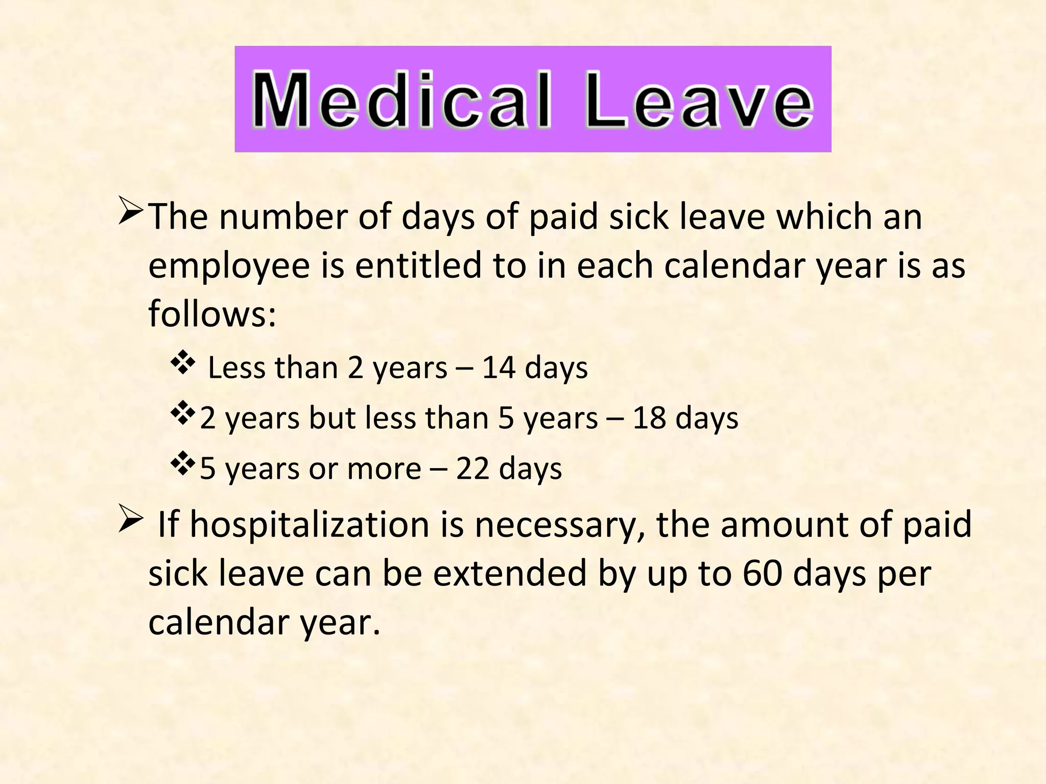Medical Leave
The number of days of paid sick leave which an
employee is entitled to in each calendar year is as
follows:
 Less than 2 years – 14 days
2 years but less than 5 years – 18 days
5 years or more – 22 days

 If hospitalization is necessary, the amount of paid
sick leave can be extended by up to 60 days per
calendar year.

 