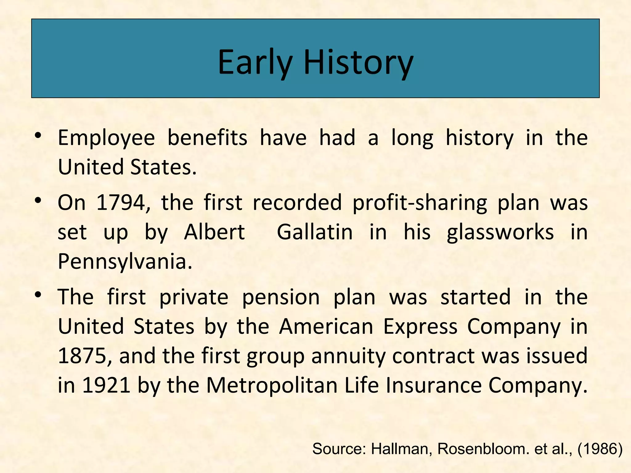 Early History
• Employee benefits have had a long history in the
United States.
• On 1794, the first recorded profit-sharing plan was
set up by Albert Gallatin in his glassworks in
Pennsylvania.
• The first private pension plan was started in the
United States by the American Express Company in
1875, and the first group annuity contract was issued
in 1921 by the Metropolitan Life Insurance Company.
Source: Hallman, Rosenbloom. et al., (1986)

 