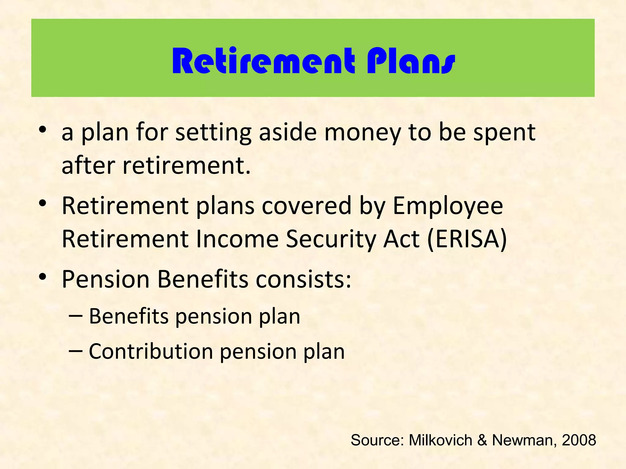 Retirement Plans
• a plan for setting aside money to be spent
after retirement.
• Retirement plans covered by Employee
Retirement Income Security Act (ERISA)
• Pension Benefits consists:
– Benefits pension plan
– Contribution pension plan

Source: Milkovich & Newman, 2008

 