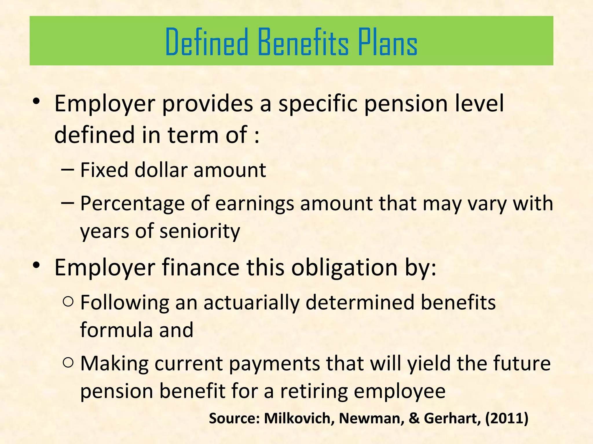 Defined Benefits Plans
• Employer provides a specific pension level
defined in term of :
– Fixed dollar amount
– Percentage of earnings amount that may vary with
years of seniority

• Employer finance this obligation by:
o Following an actuarially determined benefits
formula and
o Making current payments that will yield the future
pension benefit for a retiring employee
Source: Milkovich, Newman, & Gerhart, (2011)

 