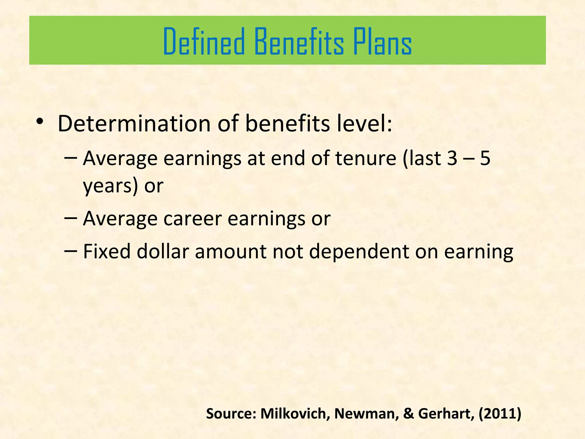 Defined Benefits Plans
Defined Benefits Plans
• Determination of benefits level:
– Average earnings at end of tenure (last 3 – 5
years) or
– Average career earnings or
– Fixed dollar amount not dependent on earning

Source: Milkovich, Newman, & Gerhart, (2011)

 