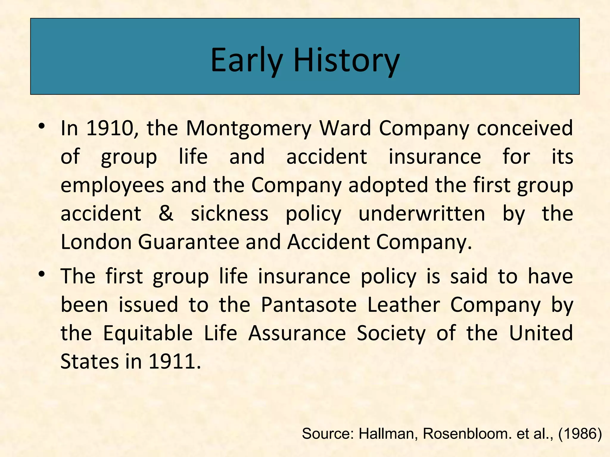 Early History
• In 1910, the Montgomery Ward Company conceived
of group life and accident insurance for its
employees and the Company adopted the first group
accident & sickness policy underwritten by the
London Guarantee and Accident Company.
• The first group life insurance policy is said to have
been issued to the Pantasote Leather Company by
the Equitable Life Assurance Society of the United
States in 1911.
Source: Hallman, Rosenbloom. et al., (1986)

 