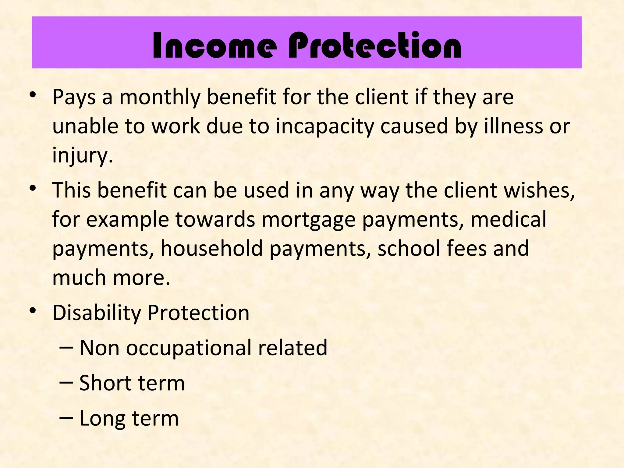 Income Protection
• Pays a monthly benefit for the client if they are
unable to work due to incapacity caused by illness or
injury.
• This benefit can be used in any way the client wishes,
for example towards mortgage payments, medical
payments, household payments, school fees and
much more.
• Disability Protection
– Non occupational related
– Short term
– Long term

 