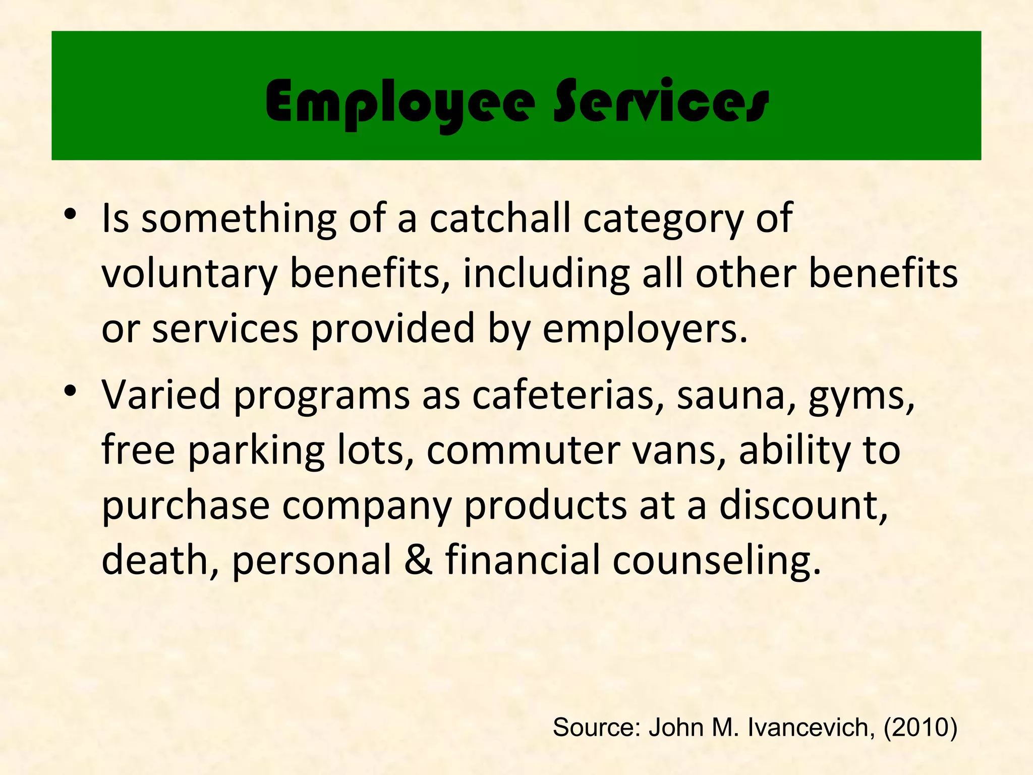 Employee Services
• Is something of a catchall category of
voluntary benefits, including all other benefits
or services provided by employers.
• Varied programs as cafeterias, sauna, gyms,
free parking lots, commuter vans, ability to
purchase company products at a discount,
death, personal & financial counseling.

Source: John M. Ivancevich, (2010)

 