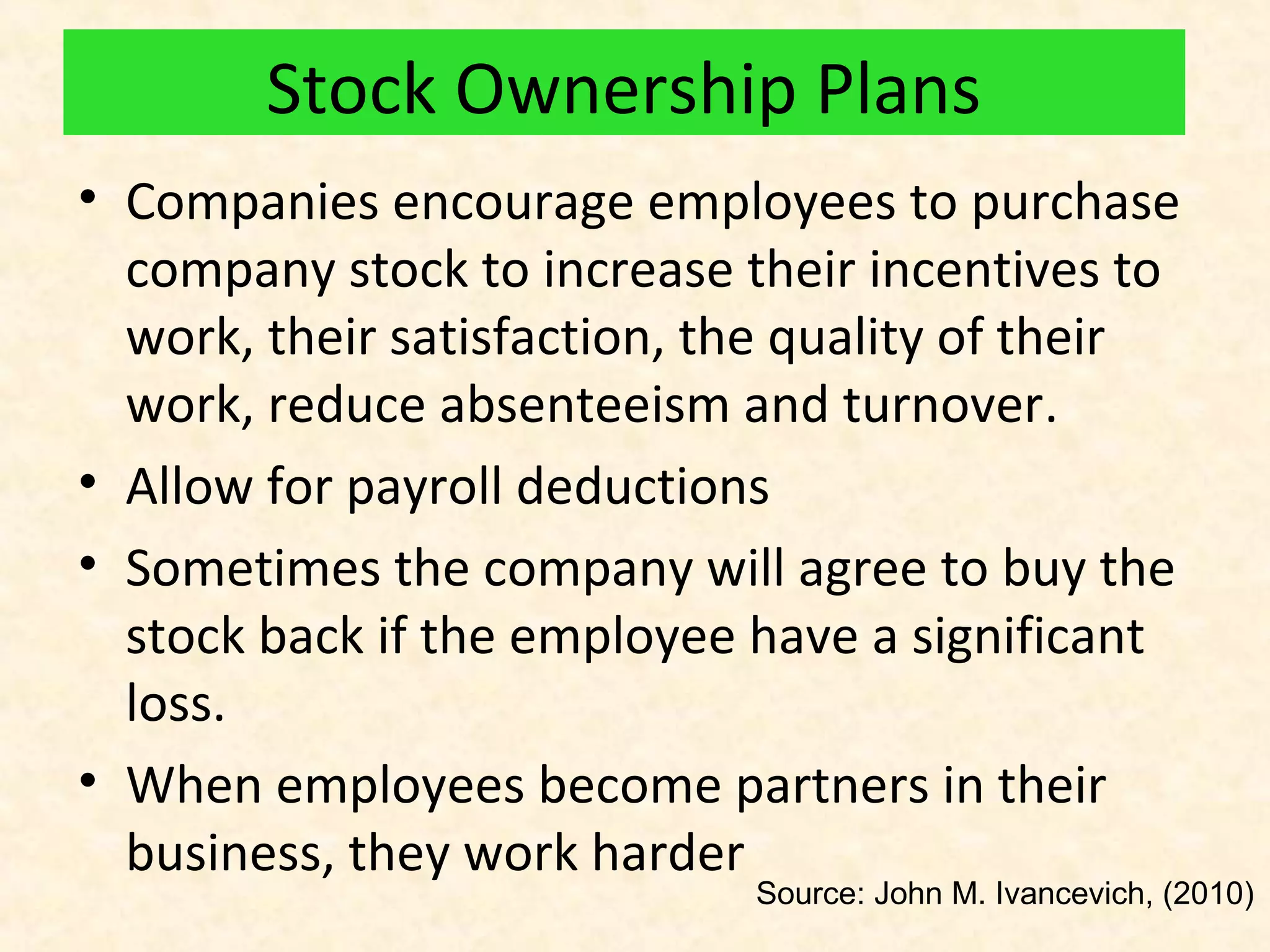 Stock Ownership Plans
• Companies encourage employees to purchase
company stock to increase their incentives to
work, their satisfaction, the quality of their
work, reduce absenteeism and turnover.
• Allow for payroll deductions
• Sometimes the company will agree to buy the
stock back if the employee have a significant
loss.
• When employees become partners in their
business, they work harder

Source: John M. Ivancevich, (2010)

 