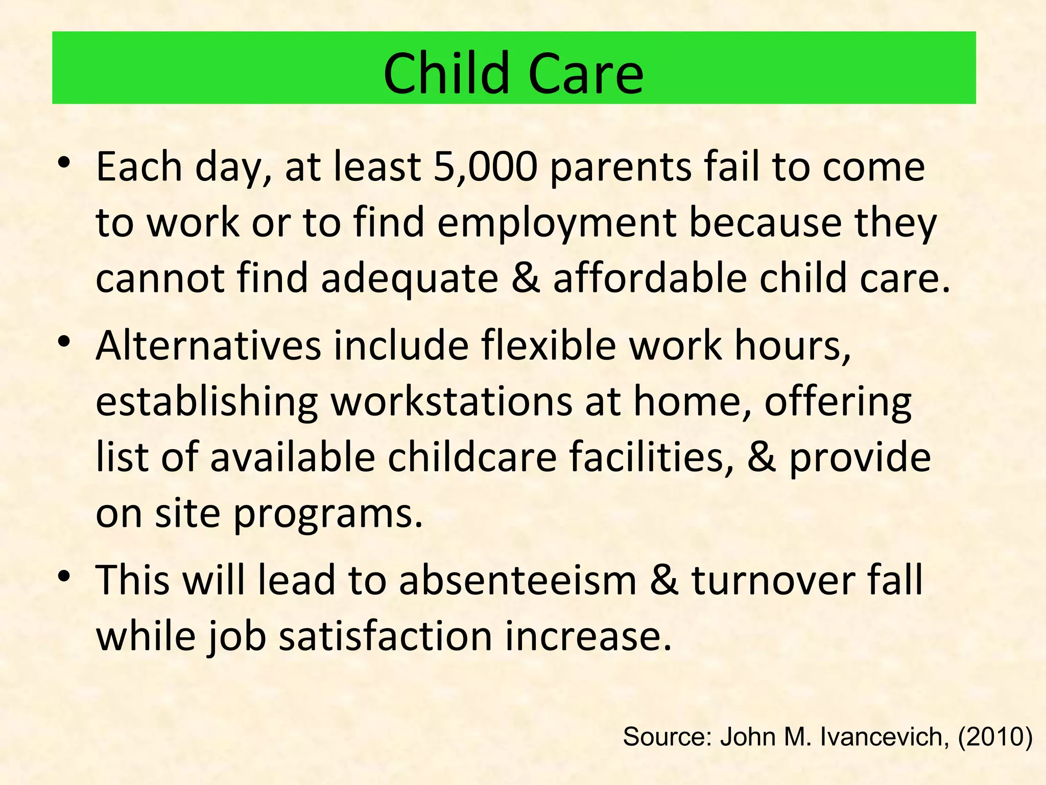 Child Care
• Each day, at least 5,000 parents fail to come
to work or to find employment because they
cannot find adequate & affordable child care.
• Alternatives include flexible work hours,
establishing workstations at home, offering
list of available childcare facilities, & provide
on site programs.
• This will lead to absenteeism & turnover fall
while job satisfaction increase.
Source: John M. Ivancevich, (2010)

 