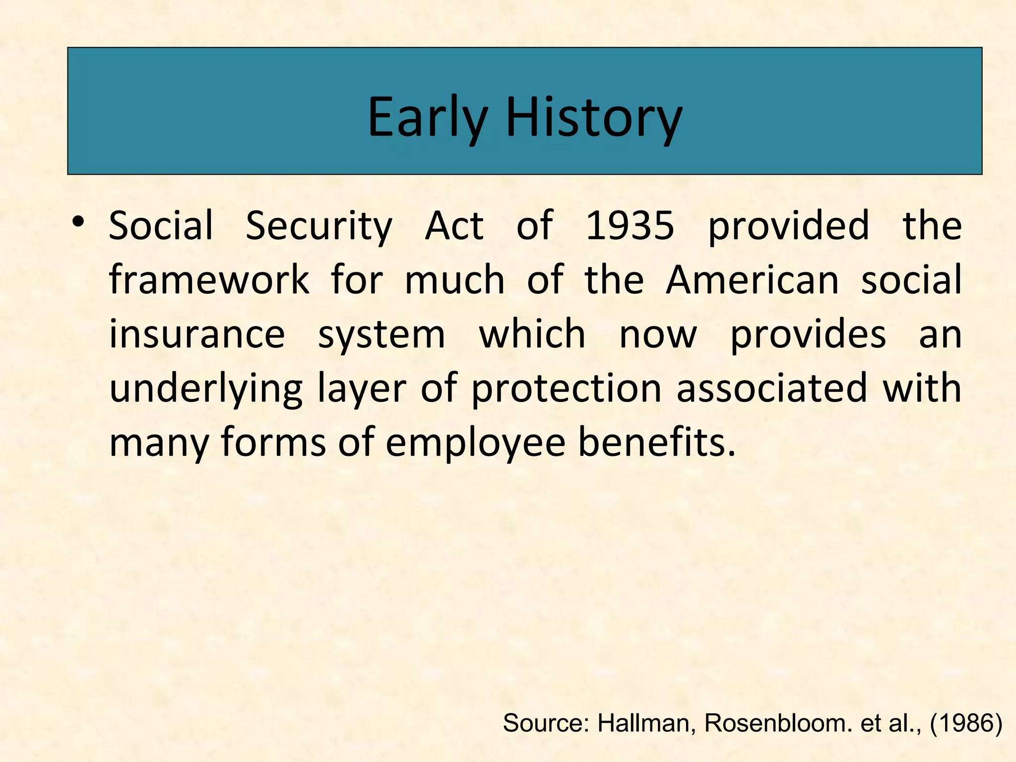 Early History
Early History
• Social Security Act of 1935 provided the
framework for much of the American social
insurance system which now provides an
underlying layer of protection associated with
many forms of employee benefits.

Source: Hallman, Rosenbloom. et al., (1986)

 