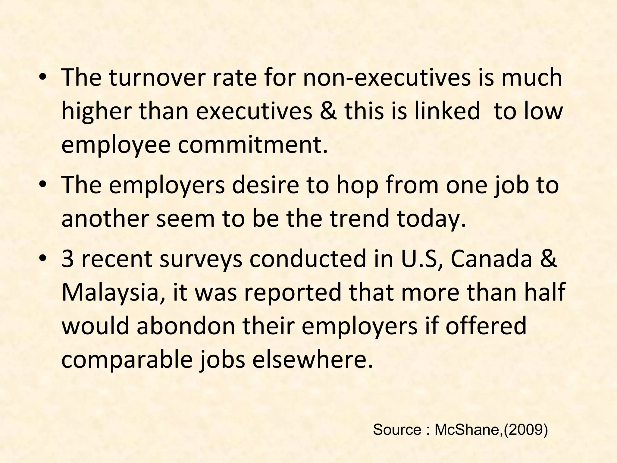 • The turnover rate for non-executives is much
higher than executives & this is linked to low
employee commitment.
• The employers desire to hop from one job to
another seem to be the trend today.
• 3 recent surveys conducted in U.S, Canada &
Malaysia, it was reported that more than half
would abondon their employers if offered
comparable jobs elsewhere.
Source : McShane,(2009)

 