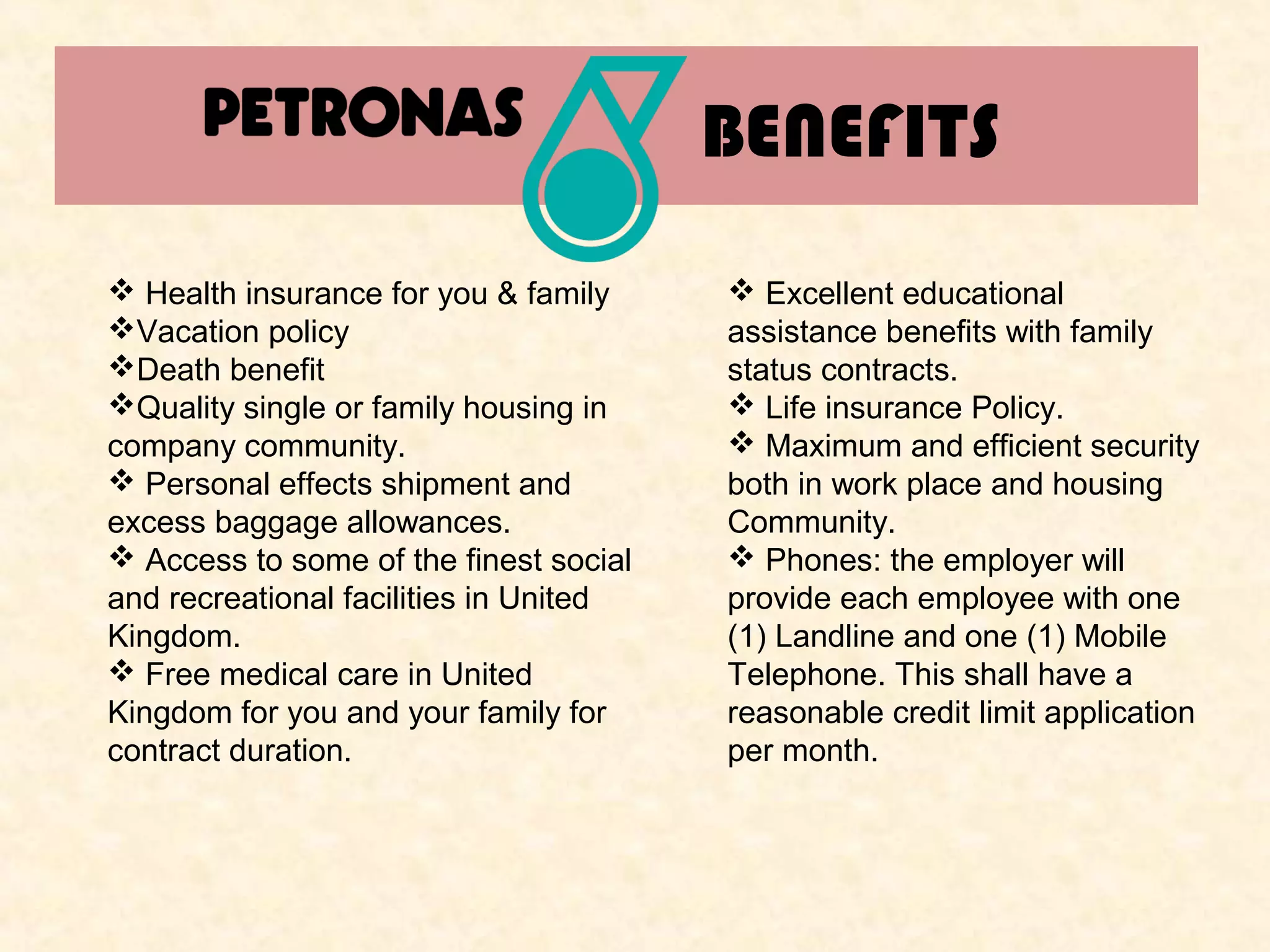 BENEFITS
 Health insurance for you & family
Vacation policy
Death benefit
Quality single or family housing in
company community.
 Personal effects shipment and
excess baggage allowances.
 Access to some of the finest social
and recreational facilities in United
Kingdom.
 Free medical care in United
Kingdom for you and your family for
contract duration.

 Excellent educational
assistance benefits with family
status contracts.
 Life insurance Policy.
 Maximum and efficient security
both in work place and housing
Community.
 Phones: the employer will
provide each employee with one
(1) Landline and one (1) Mobile
Telephone. This shall have a
reasonable credit limit application
per month.

 
