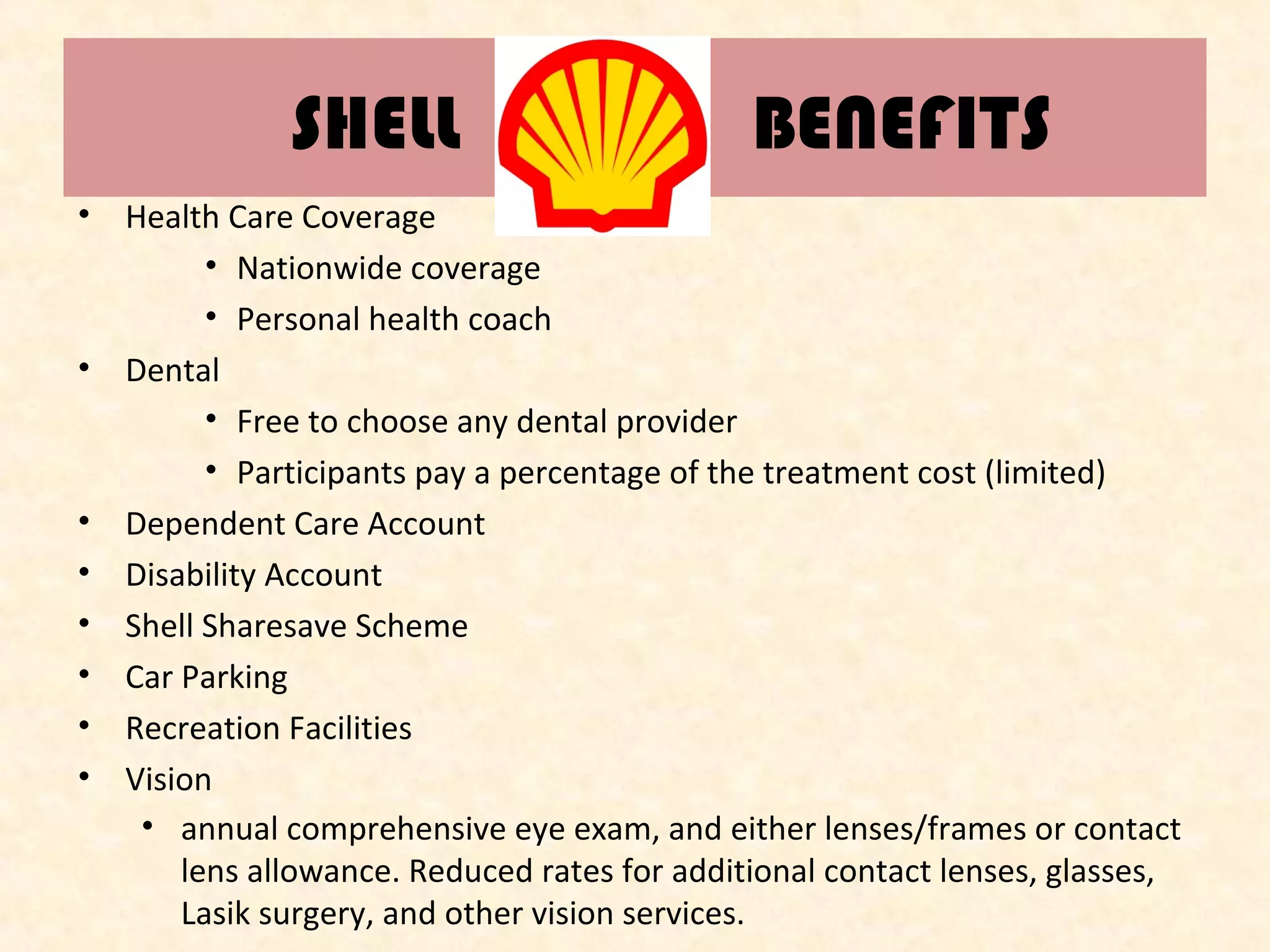 SHELL

BENEFITS

• Health Care Coverage
• Nationwide coverage
• Personal health coach
• Dental
• Free to choose any dental provider
• Participants pay a percentage of the treatment cost (limited)
• Dependent Care Account
• Disability Account
• Shell Sharesave Scheme
• Car Parking
• Recreation Facilities
• Vision
• annual comprehensive eye exam, and either lenses/frames or contact
lens allowance. Reduced rates for additional contact lenses, glasses,
Lasik surgery, and other vision services.

 