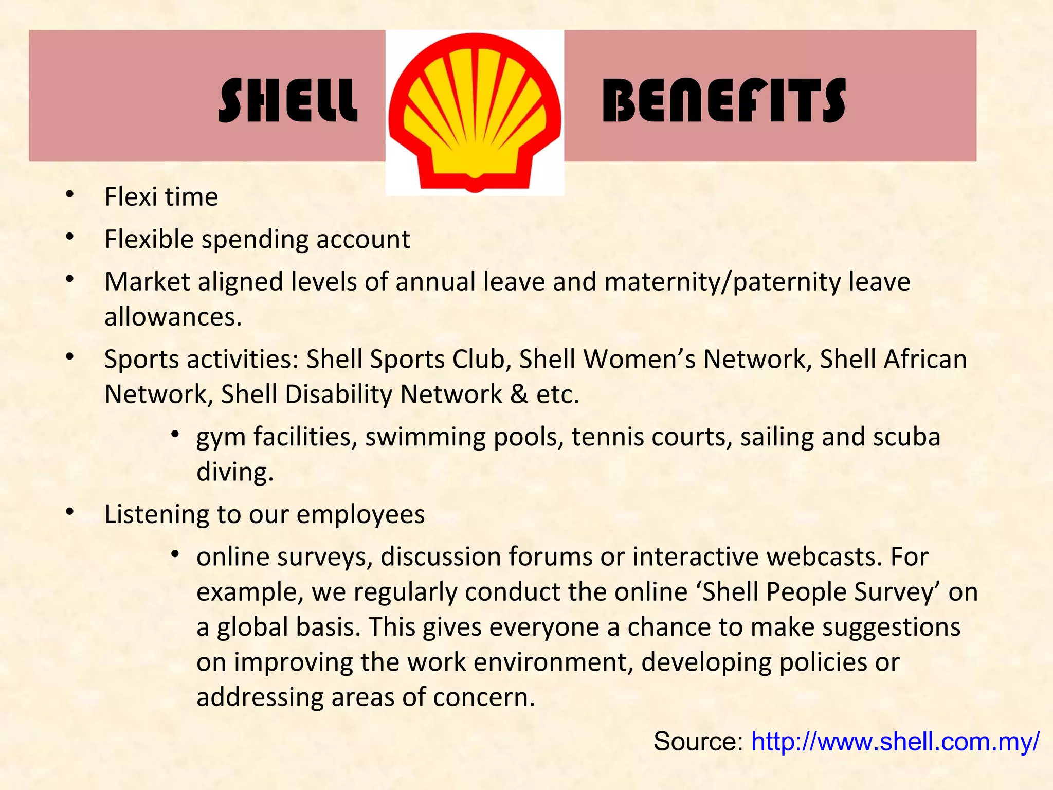SHELL

BENEFITS

•
•
•

Flexi time
Flexible spending account
Market aligned levels of annual leave and maternity/paternity leave
allowances.
• Sports activities: Shell Sports Club, Shell Women’s Network, Shell African
Network, Shell Disability Network & etc.
• gym facilities, swimming pools, tennis courts, sailing and scuba
diving.
• Listening to our employees
• online surveys, discussion forums or interactive webcasts. For
example, we regularly conduct the online ‘Shell People Survey’ on
a global basis. This gives everyone a chance to make suggestions
on improving the work environment, developing policies or
addressing areas of concern.
Source: http://www.shell.com.my/

 