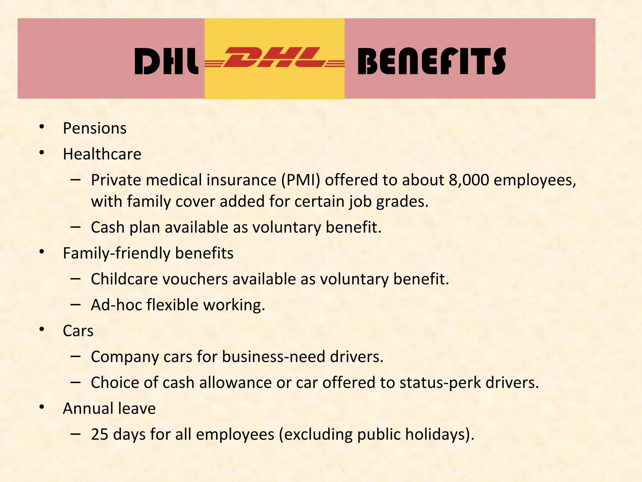 DHL
•
•

•

•

•

BENEFITS

Pensions
Healthcare
– Private medical insurance (PMI) offered to about 8,000 employees,
with family cover added for certain job grades.
– Cash plan available as voluntary benefit.
Family-friendly benefits
– Childcare vouchers available as voluntary benefit.
– Ad-hoc flexible working.
Cars
– Company cars for business-need drivers.
– Choice of cash allowance or car offered to status-perk drivers.
Annual leave
– 25 days for all employees (excluding public holidays).

 
