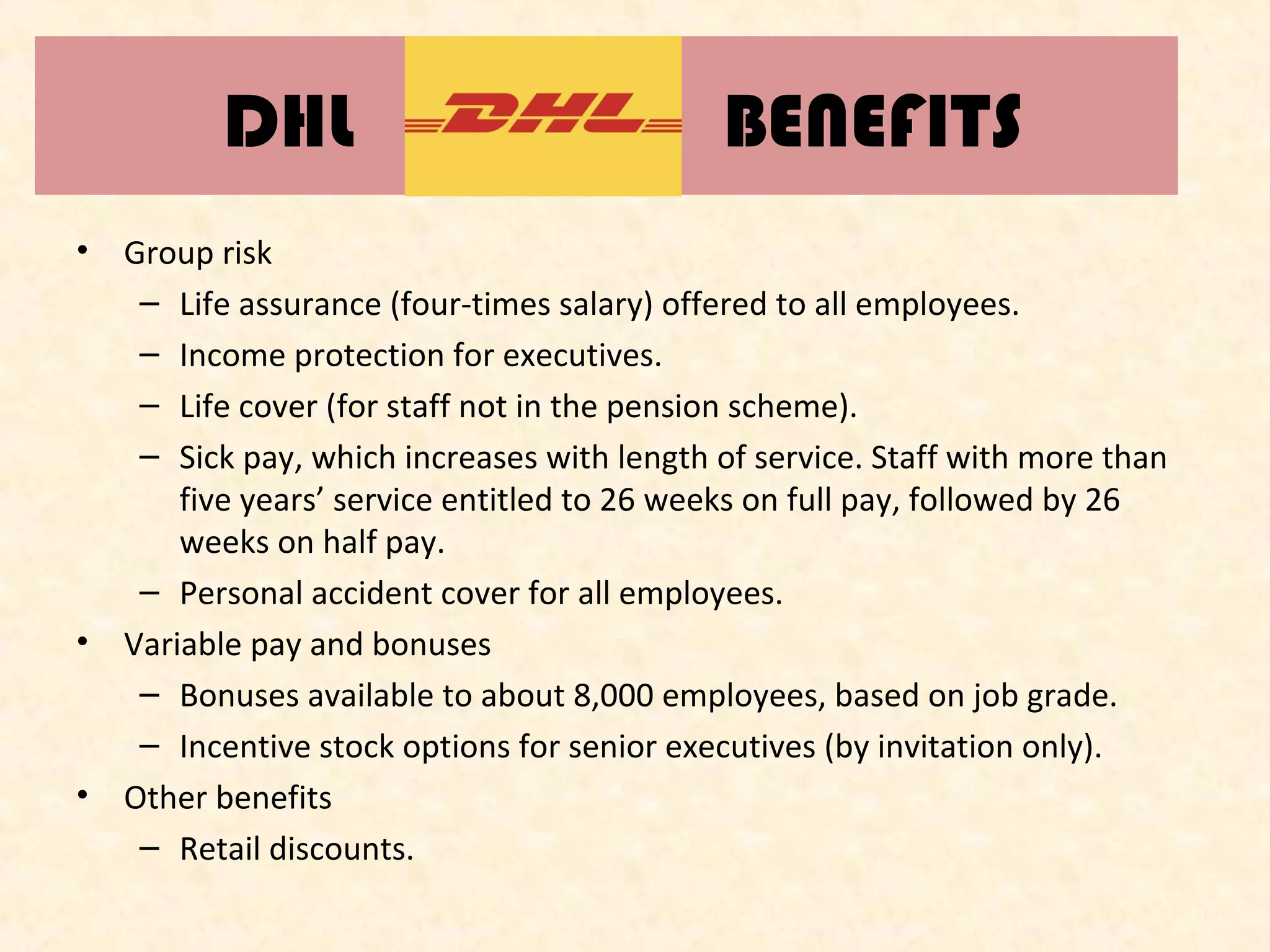 DHL
•

•

•

BENEFITS

Group risk
– Life assurance (four-times salary) offered to all employees.
– Income protection for executives.
– Life cover (for staff not in the pension scheme).
– Sick pay, which increases with length of service. Staff with more than
five years’ service entitled to 26 weeks on full pay, followed by 26
weeks on half pay.
– Personal accident cover for all employees.
Variable pay and bonuses
– Bonuses available to about 8,000 employees, based on job grade.
– Incentive stock options for senior executives (by invitation only).
Other benefits
– Retail discounts.

 