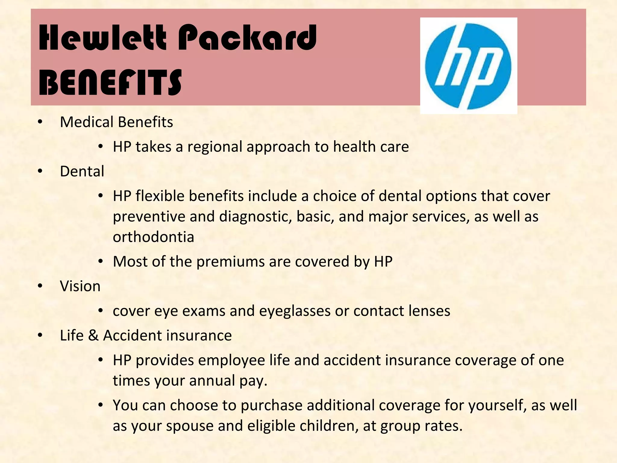 Hewlett Packard
BENEFITS
• Medical Benefits
• HP takes a regional approach to health care
• Dental
• HP flexible benefits include a choice of dental options that cover
preventive and diagnostic, basic, and major services, as well as
orthodontia
• Most of the premiums are covered by HP
• Vision
• cover eye exams and eyeglasses or contact lenses
• Life & Accident insurance
• HP provides employee life and accident insurance coverage of one
times your annual pay.
• You can choose to purchase additional coverage for yourself, as well
as your spouse and eligible children, at group rates.

 