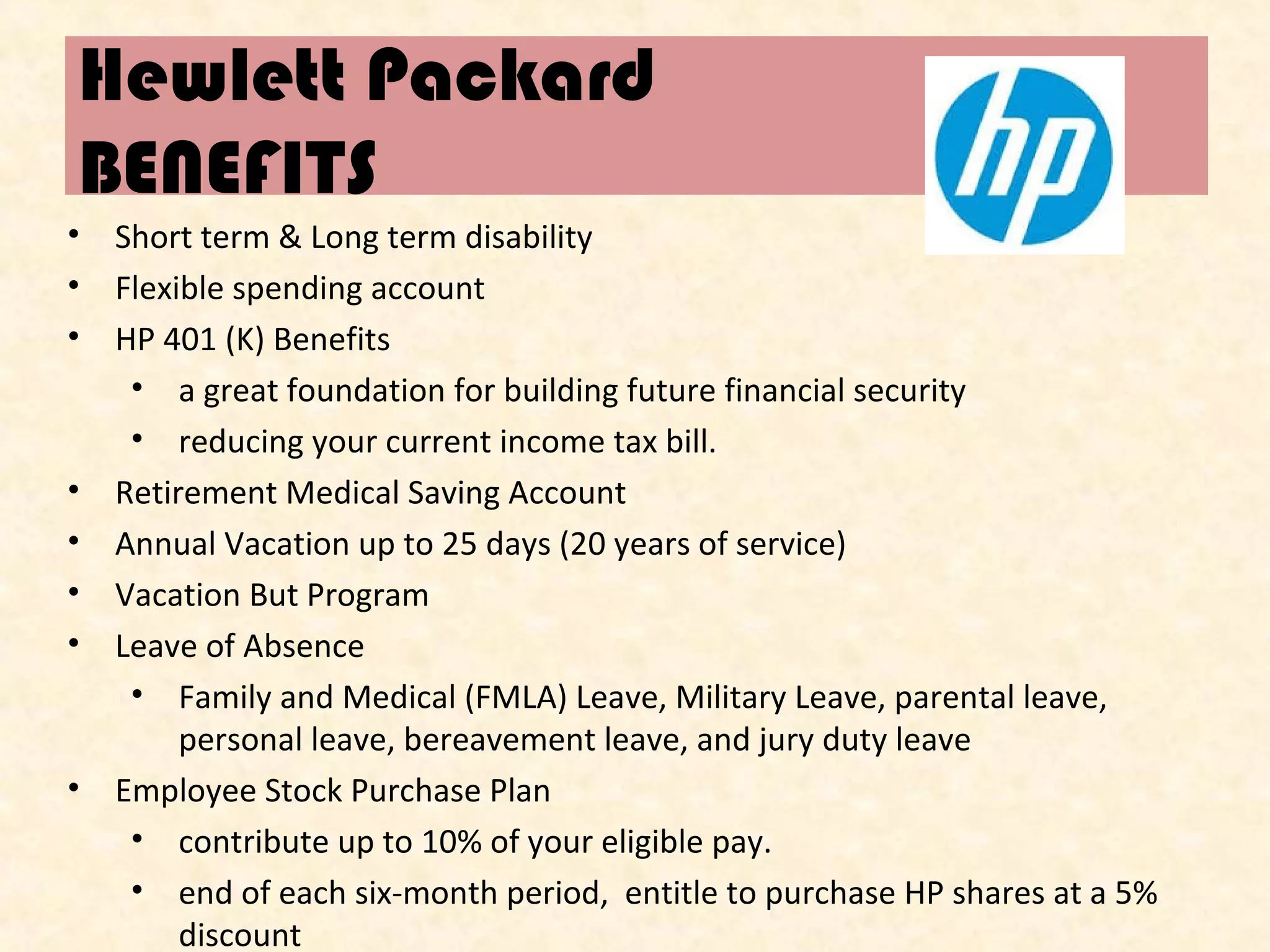 Hewlett Packard
BENEFITS
•
•
•

•
•
•
•

•

Short term & Long term disability
Flexible spending account
HP 401 (K) Benefits
• a great foundation for building future financial security
• reducing your current income tax bill.
Retirement Medical Saving Account
Annual Vacation up to 25 days (20 years of service)
Vacation But Program
Leave of Absence
• Family and Medical (FMLA) Leave, Military Leave, parental leave,
personal leave, bereavement leave, and jury duty leave
Employee Stock Purchase Plan
• contribute up to 10% of your eligible pay.
• end of each six-month period, entitle to purchase HP shares at a 5%
discount

 