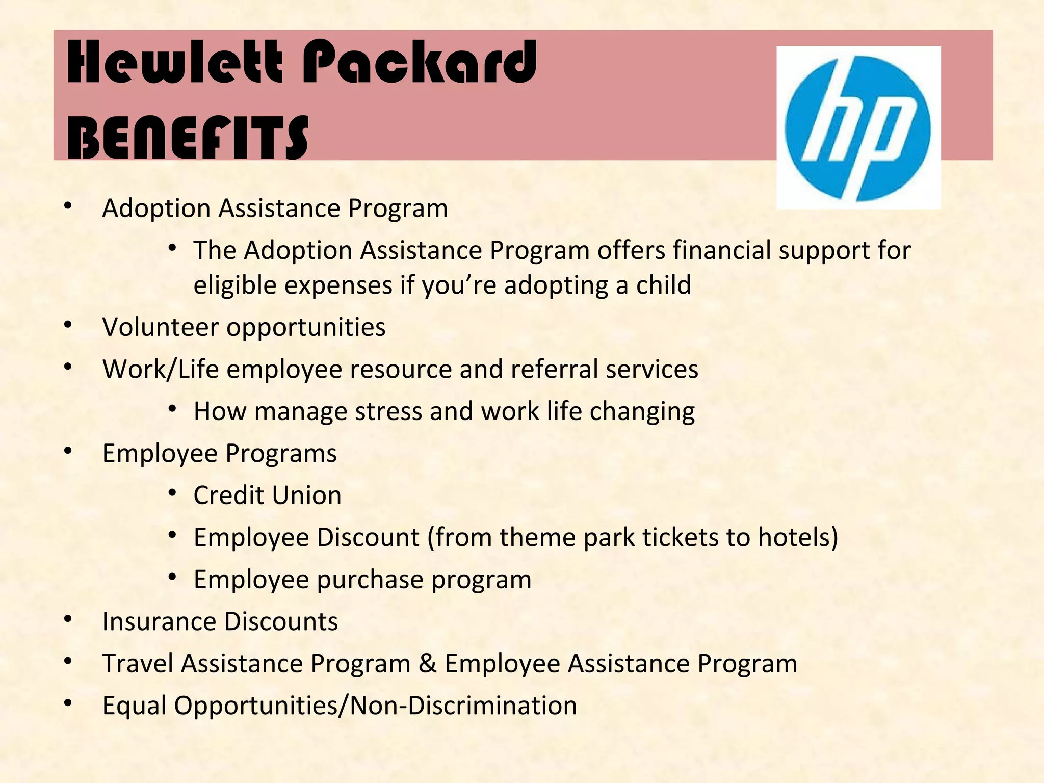 Hewlett Packard
BENEFITS
•

•
•
•

•
•
•

Adoption Assistance Program
• The Adoption Assistance Program offers financial support for
eligible expenses if you’re adopting a child
Volunteer opportunities
Work/Life employee resource and referral services
• How manage stress and work life changing
Employee Programs
• Credit Union
• Employee Discount (from theme park tickets to hotels)
• Employee purchase program
Insurance Discounts
Travel Assistance Program & Employee Assistance Program
Equal Opportunities/Non-Discrimination

 