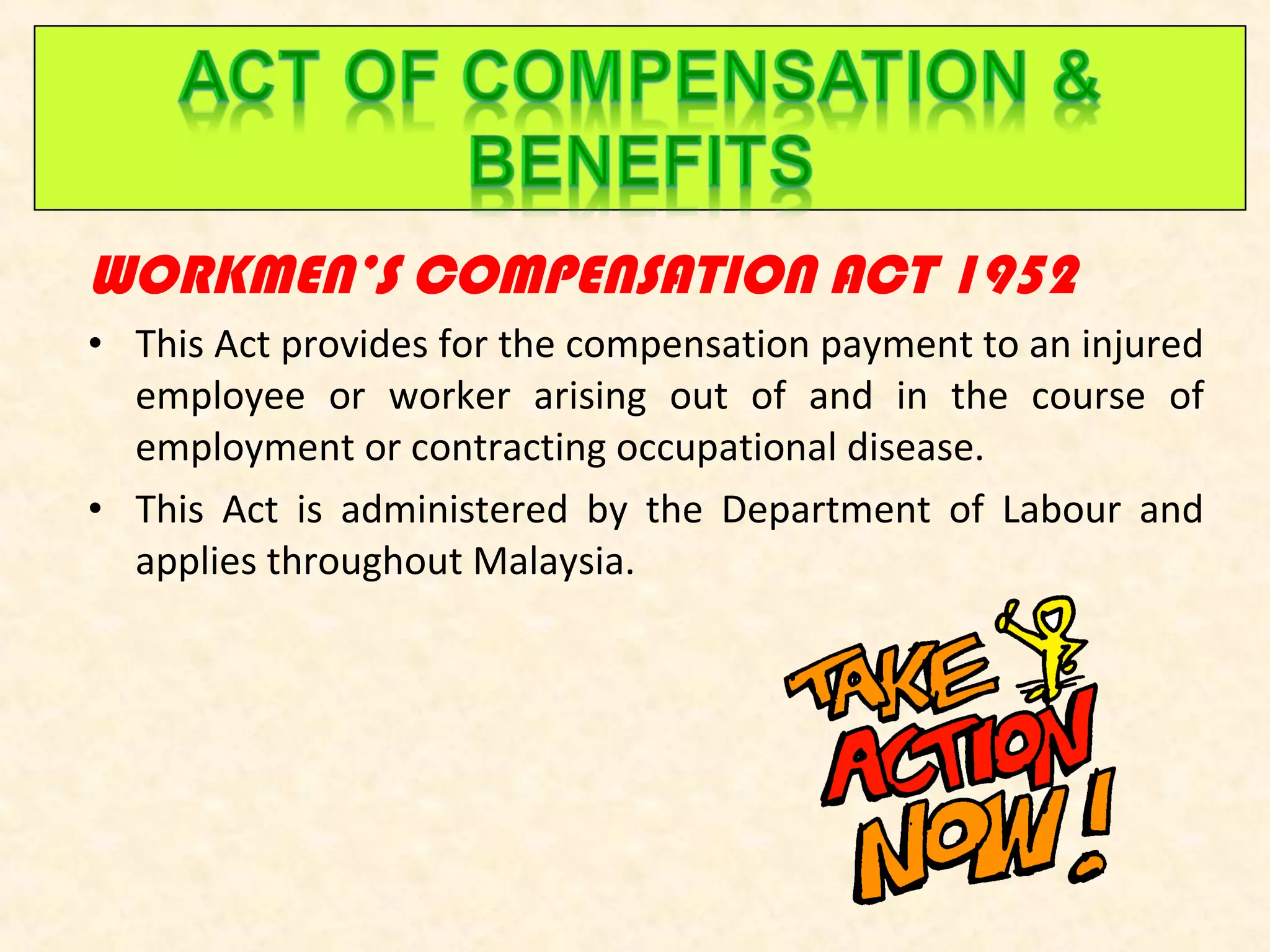 WORKMEN’S COMPENSATION ACT 1952
• This Act provides for the compensation payment to an injured
employee or worker arising out of and in the course of
employment or contracting occupational disease.
• This Act is administered by the Department of Labour and
applies throughout Malaysia.

 