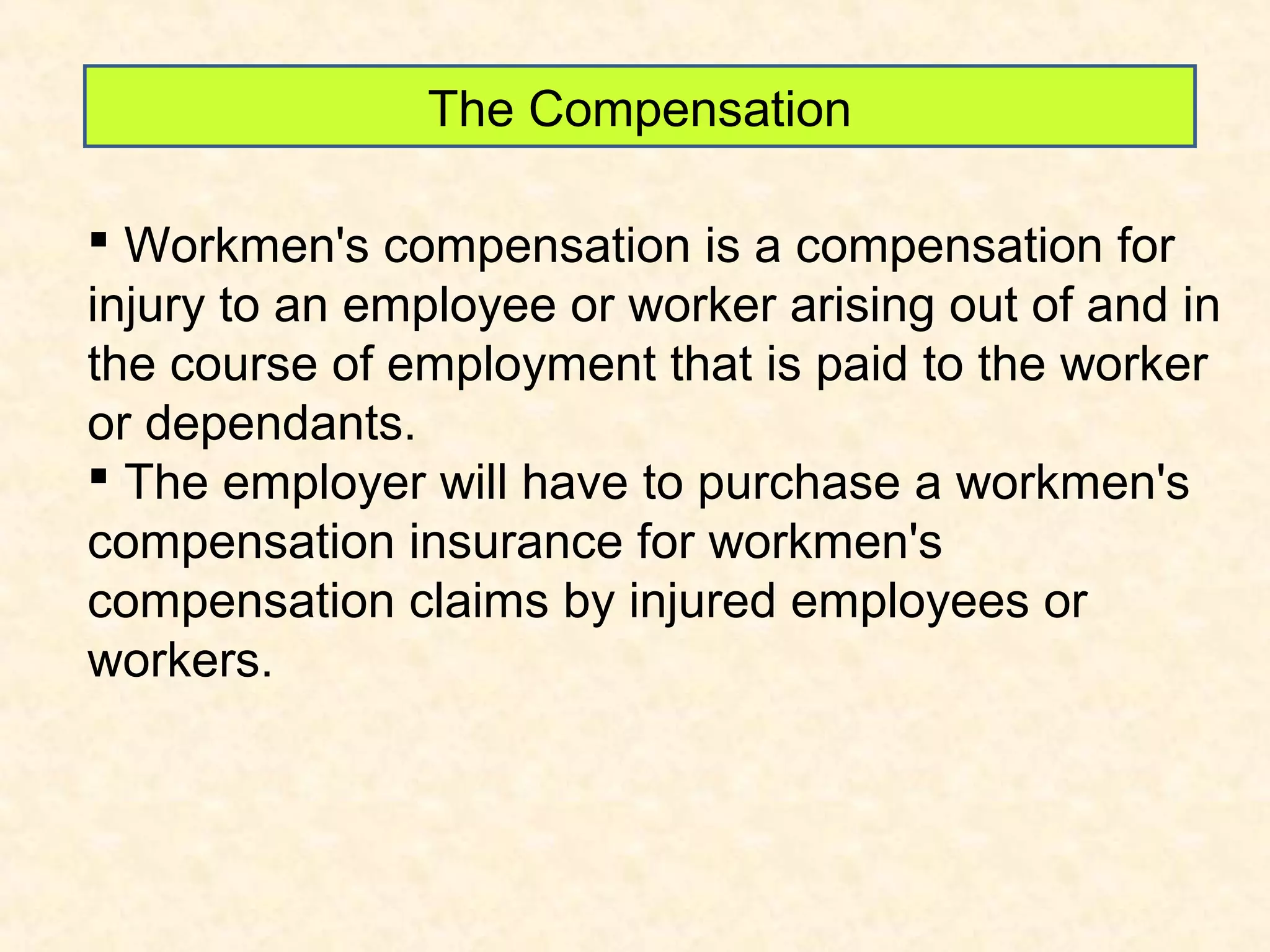 The Compensation
 Workmen's compensation is a compensation for
injury to an employee or worker arising out of and in
the course of employment that is paid to the worker
or dependants.
 The employer will have to purchase a workmen's
compensation insurance for workmen's
compensation claims by injured employees or
workers.

 