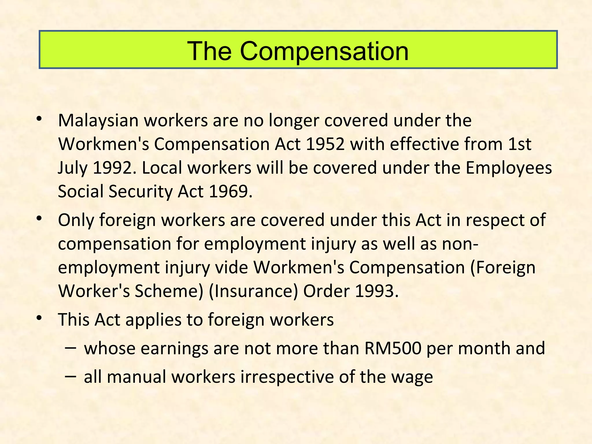 The Compensation
• Malaysian workers are no longer covered under the
Workmen's Compensation Act 1952 with effective from 1st
July 1992. Local workers will be covered under the Employees
Social Security Act 1969.
• Only foreign workers are covered under this Act in respect of
compensation for employment injury as well as nonemployment injury vide Workmen's Compensation (Foreign
Worker's Scheme) (Insurance) Order 1993.
• This Act applies to foreign workers
– whose earnings are not more than RM500 per month and
– all manual workers irrespective of the wage

 
