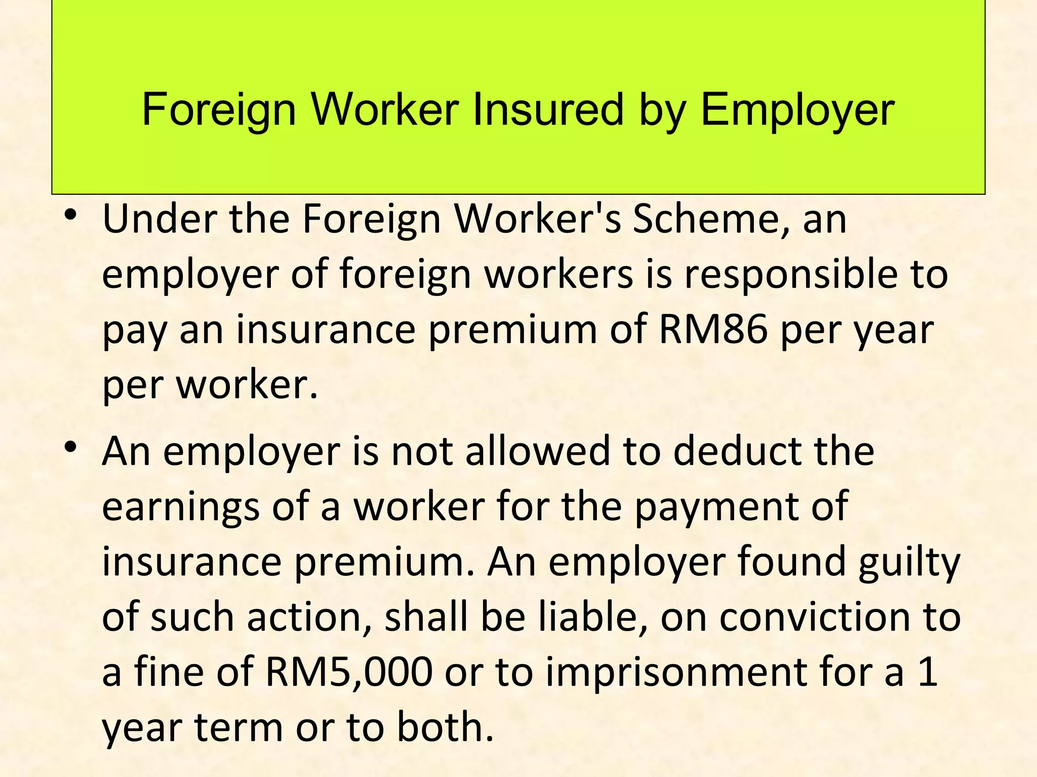 Foreign Worker Insured by Employer
• Under the Foreign Worker's Scheme, an
employer of foreign workers is responsible to
pay an insurance premium of RM86 per year
per worker.
• An employer is not allowed to deduct the
earnings of a worker for the payment of
insurance premium. An employer found guilty
of such action, shall be liable, on conviction to
a fine of RM5,000 or to imprisonment for a 1
year term or to both.

 