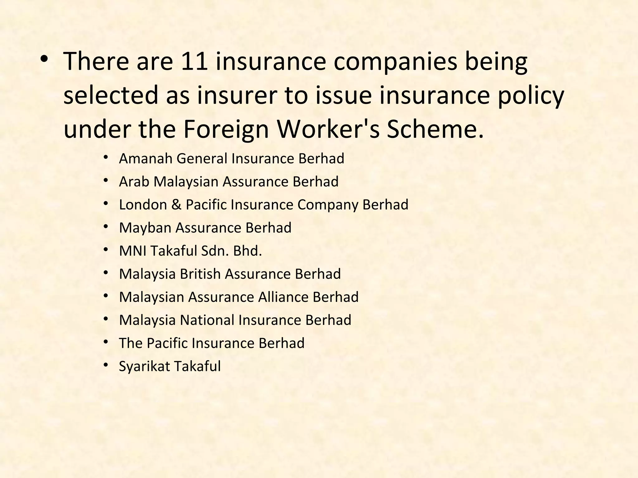 • There are 11 insurance companies being
selected as insurer to issue insurance policy
under the Foreign Worker's Scheme.
•
•
•
•
•
•
•
•
•
•

Amanah General Insurance Berhad
Arab Malaysian Assurance Berhad
London & Pacific Insurance Company Berhad
Mayban Assurance Berhad
MNI Takaful Sdn. Bhd.
Malaysia British Assurance Berhad
Malaysian Assurance Alliance Berhad
Malaysia National Insurance Berhad
The Pacific Insurance Berhad
Syarikat Takaful

 