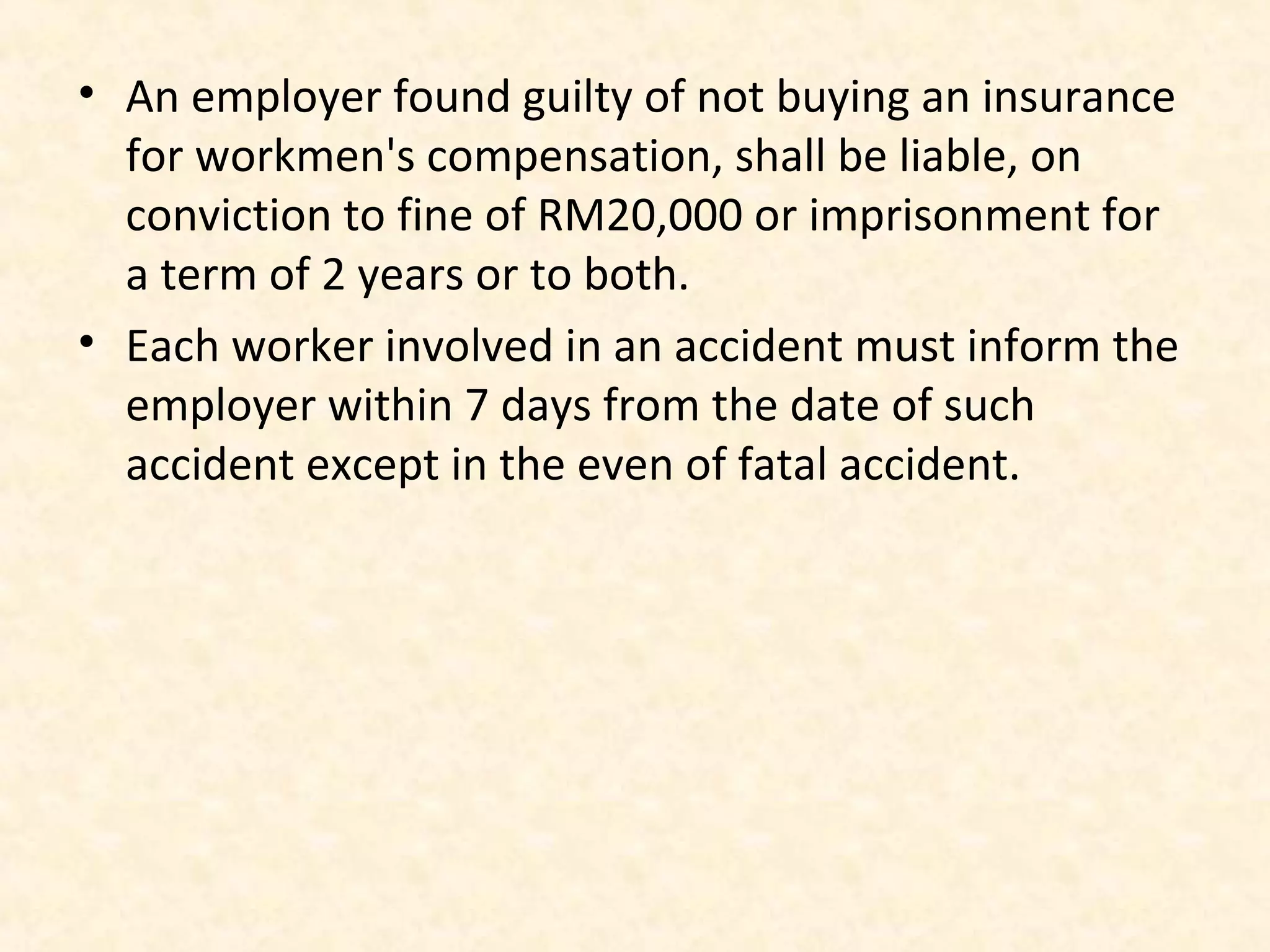 • An employer found guilty of not buying an insurance
for workmen's compensation, shall be liable, on
conviction to fine of RM20,000 or imprisonment for
a term of 2 years or to both.
• Each worker involved in an accident must inform the
employer within 7 days from the date of such
accident except in the even of fatal accident.

 