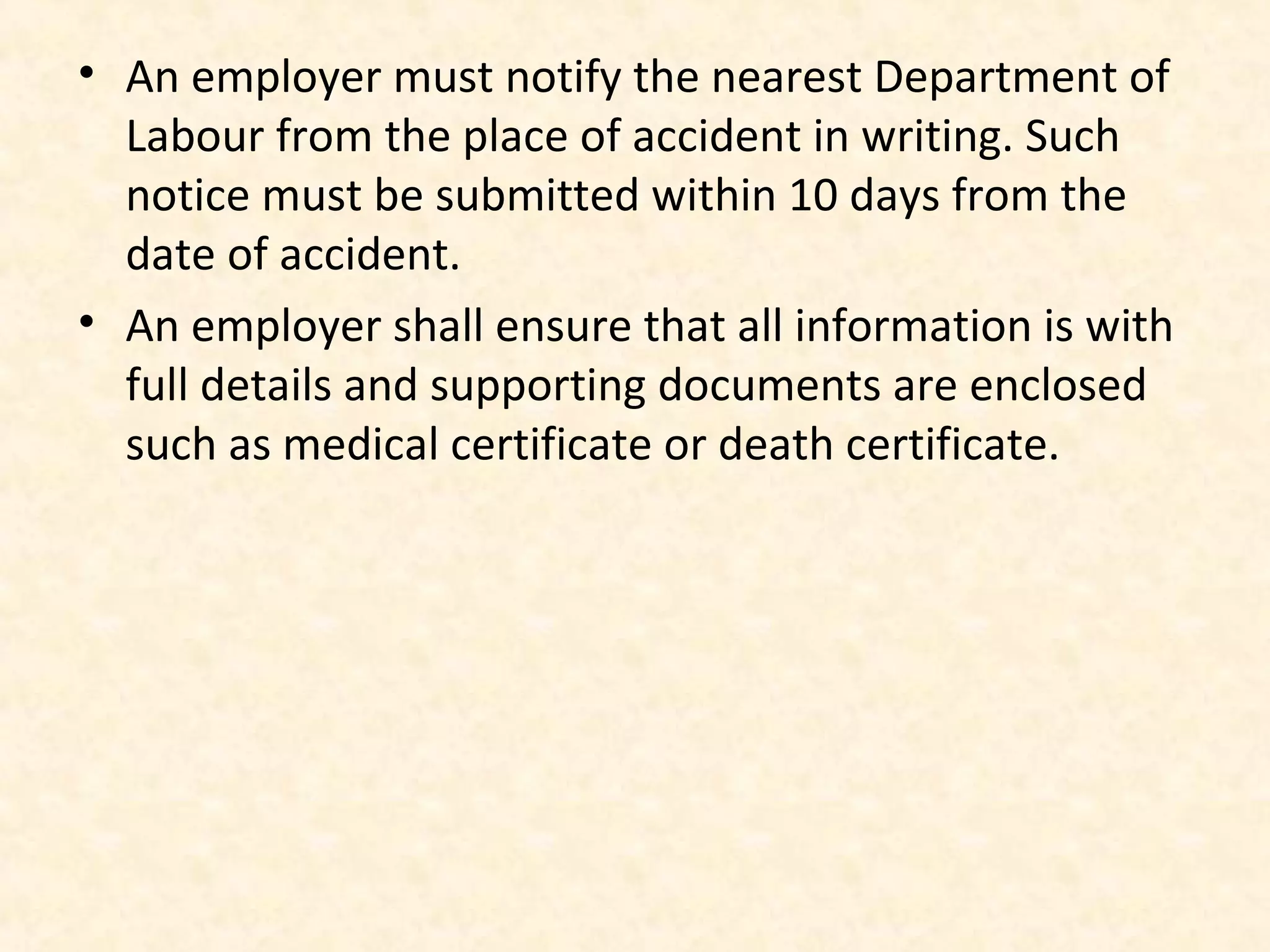 • An employer must notify the nearest Department of
Labour from the place of accident in writing. Such
notice must be submitted within 10 days from the
date of accident.
• An employer shall ensure that all information is with
full details and supporting documents are enclosed
such as medical certificate or death certificate.

 
