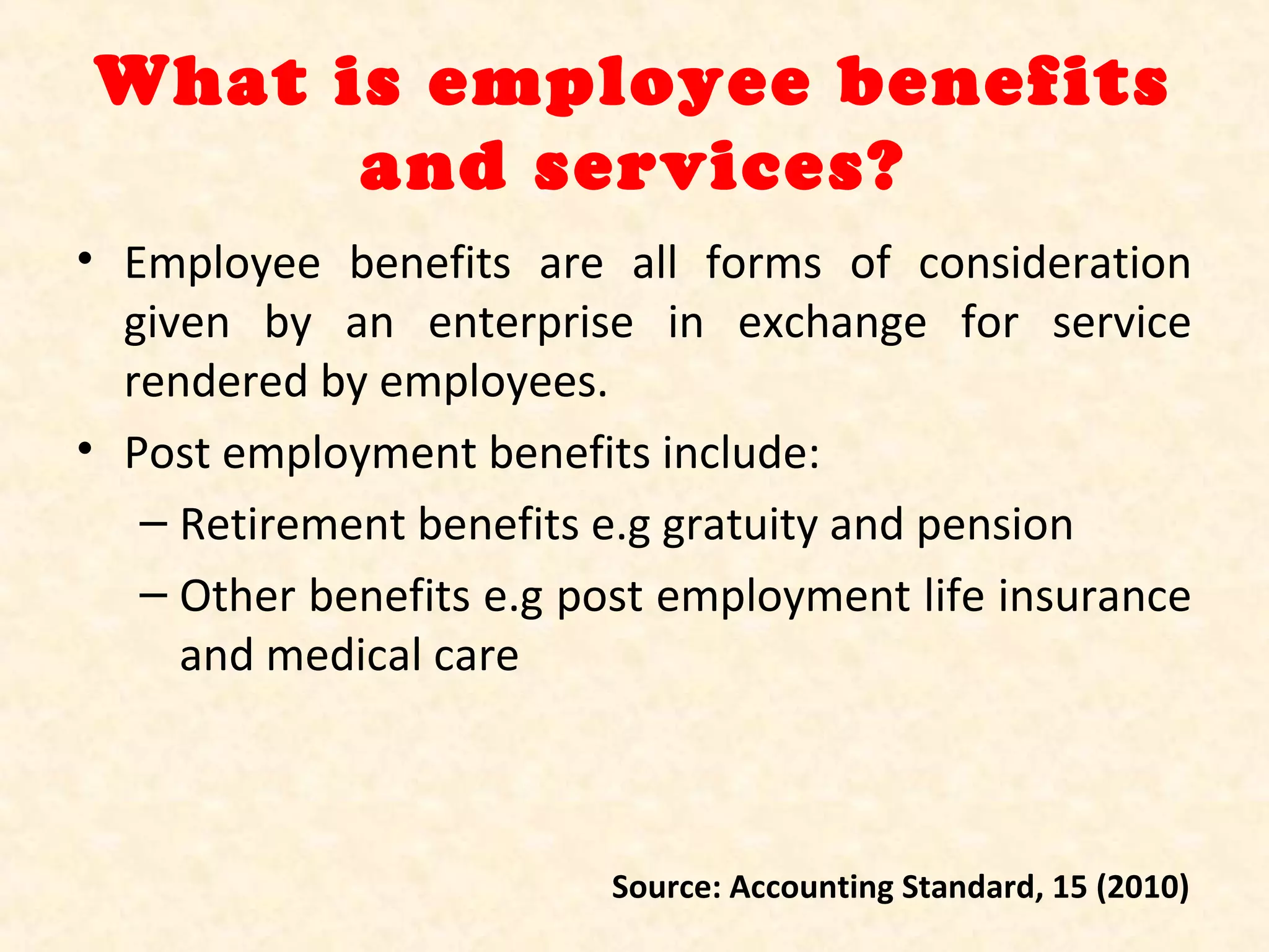 What is employee benefits
and services?
• Employee benefits are all forms of consideration
given by an enterprise in exchange for service
rendered by employees.
• Post employment benefits include:
– Retirement benefits e.g gratuity and pension
– Other benefits e.g post employment life insurance
and medical care

Source: Accounting Standard, 15 (2010)

 