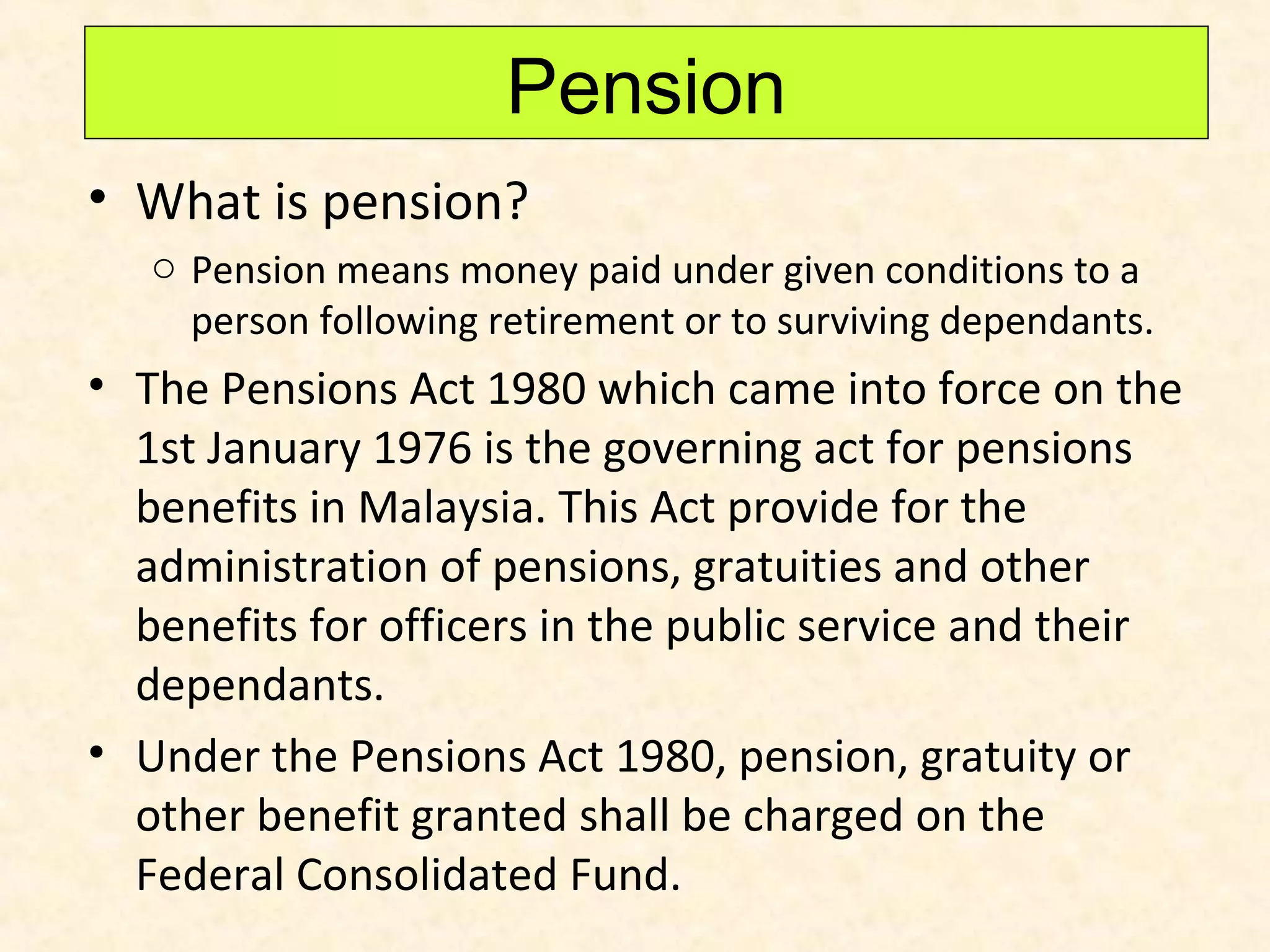 Pension
• What is pension?
o Pension means money paid under given conditions to a
person following retirement or to surviving dependants.

• The Pensions Act 1980 which came into force on the
1st January 1976 is the governing act for pensions
benefits in Malaysia. This Act provide for the
administration of pensions, gratuities and other
benefits for officers in the public service and their
dependants.
• Under the Pensions Act 1980, pension, gratuity or
other benefit granted shall be charged on the
Federal Consolidated Fund.

 