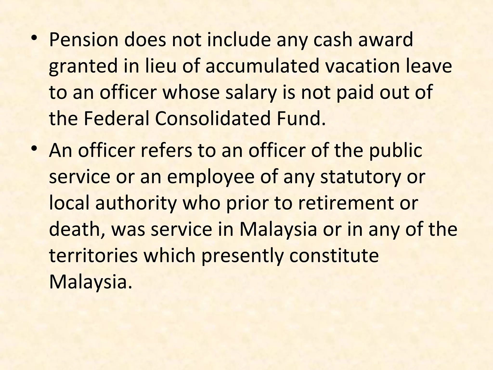 • Pension does not include any cash award
granted in lieu of accumulated vacation leave
to an officer whose salary is not paid out of
the Federal Consolidated Fund.
• An officer refers to an officer of the public
service or an employee of any statutory or
local authority who prior to retirement or
death, was service in Malaysia or in any of the
territories which presently constitute
Malaysia.

 