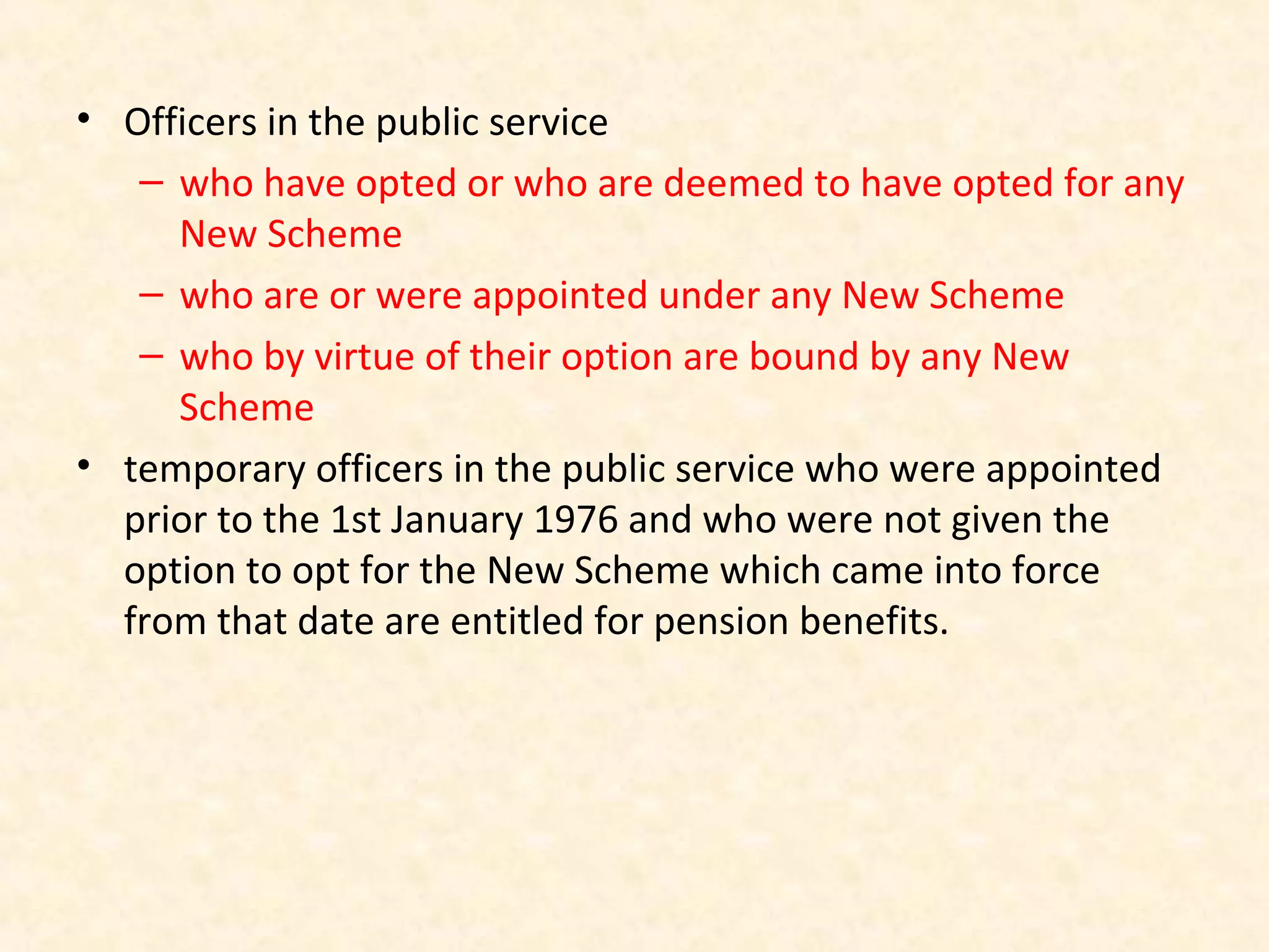 • Officers in the public service
– who have opted or who are deemed to have opted for any
New Scheme
– who are or were appointed under any New Scheme
– who by virtue of their option are bound by any New
Scheme
• temporary officers in the public service who were appointed
prior to the 1st January 1976 and who were not given the
option to opt for the New Scheme which came into force
from that date are entitled for pension benefits.

 