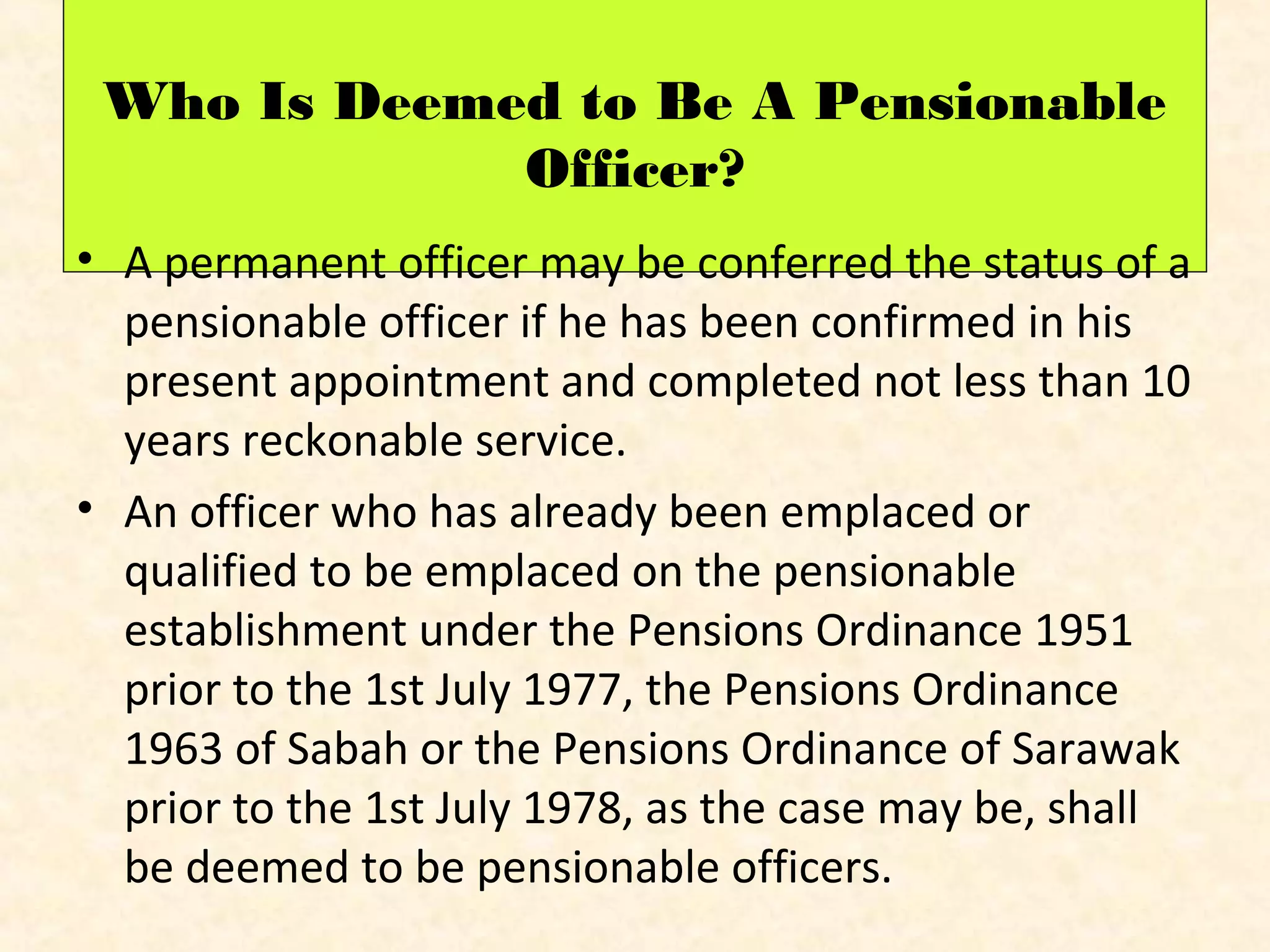 Who Is Deemed to Be A Pensionable
Officer?
• A permanent officer may be conferred the status of a
pensionable officer if he has been confirmed in his
present appointment and completed not less than 10
years reckonable service.
• An officer who has already been emplaced or
qualified to be emplaced on the pensionable
establishment under the Pensions Ordinance 1951
prior to the 1st July 1977, the Pensions Ordinance
1963 of Sabah or the Pensions Ordinance of Sarawak
prior to the 1st July 1978, as the case may be, shall
be deemed to be pensionable officers.

 