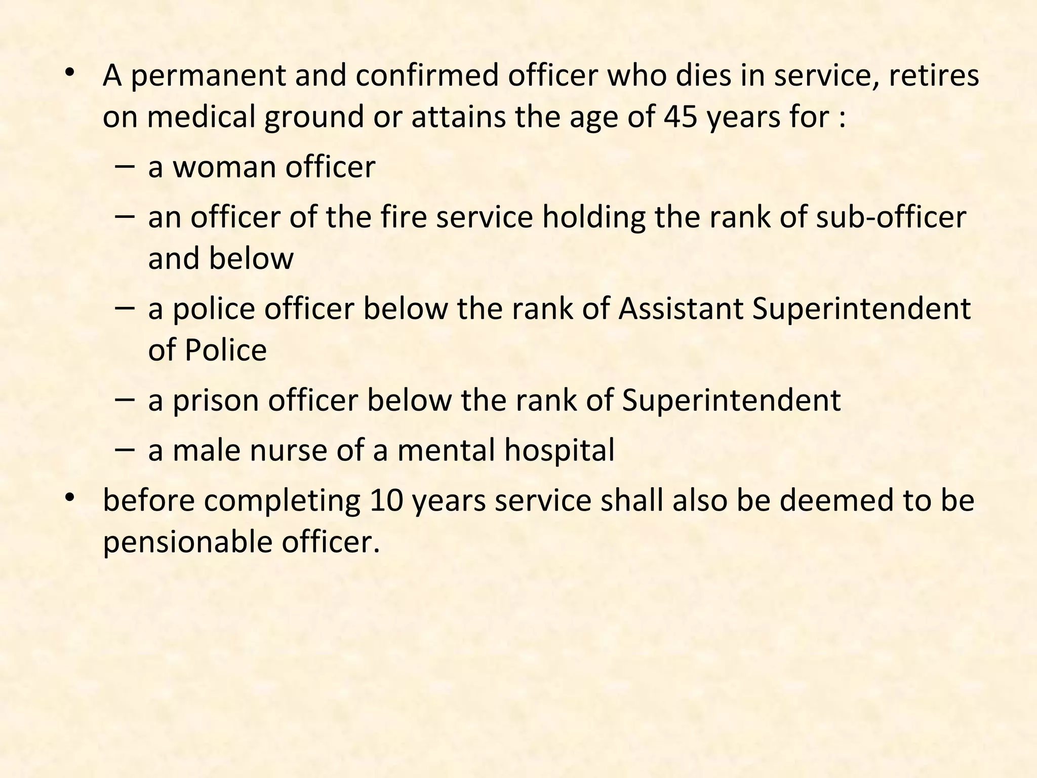 • A permanent and confirmed officer who dies in service, retires
on medical ground or attains the age of 45 years for :
– a woman officer
– an officer of the fire service holding the rank of sub-officer
and below
– a police officer below the rank of Assistant Superintendent
of Police
– a prison officer below the rank of Superintendent
– a male nurse of a mental hospital
• before completing 10 years service shall also be deemed to be
pensionable officer.

 