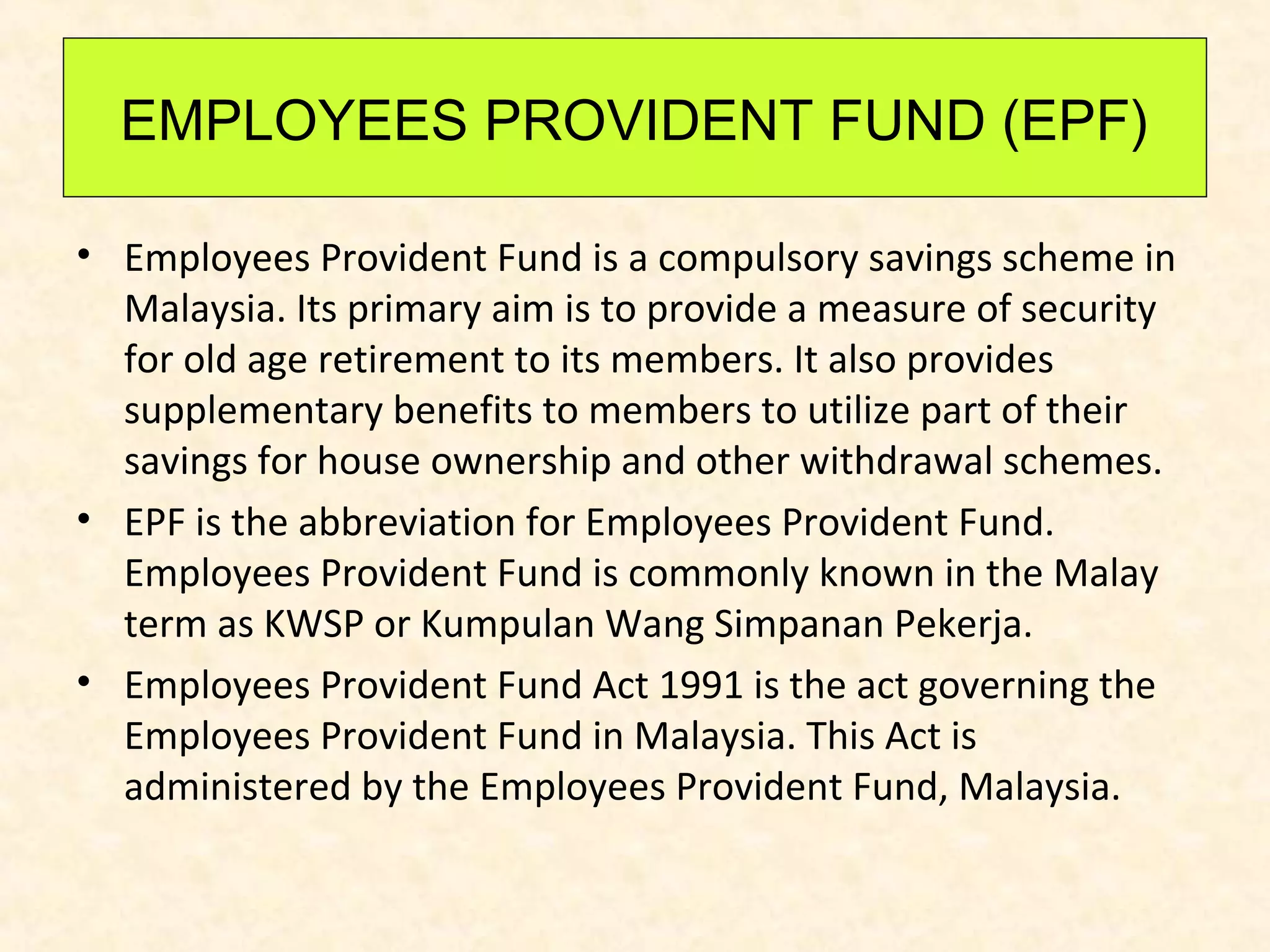 EMPLOYEES PROVIDENT FUND (EPF)
• Employees Provident Fund is a compulsory savings scheme in
Malaysia. Its primary aim is to provide a measure of security
for old age retirement to its members. It also provides
supplementary benefits to members to utilize part of their
savings for house ownership and other withdrawal schemes.
• EPF is the abbreviation for Employees Provident Fund.
Employees Provident Fund is commonly known in the Malay
term as KWSP or Kumpulan Wang Simpanan Pekerja.
• Employees Provident Fund Act 1991 is the act governing the
Employees Provident Fund in Malaysia. This Act is
administered by the Employees Provident Fund, Malaysia.

 