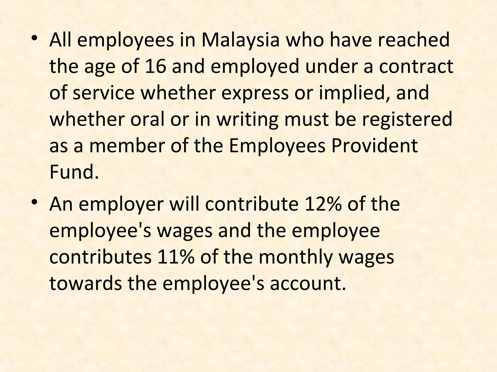 • All employees in Malaysia who have reached
the age of 16 and employed under a contract
of service whether express or implied, and
whether oral or in writing must be registered
as a member of the Employees Provident
Fund.
• An employer will contribute 12% of the
employee's wages and the employee
contributes 11% of the monthly wages
towards the employee's account.

 