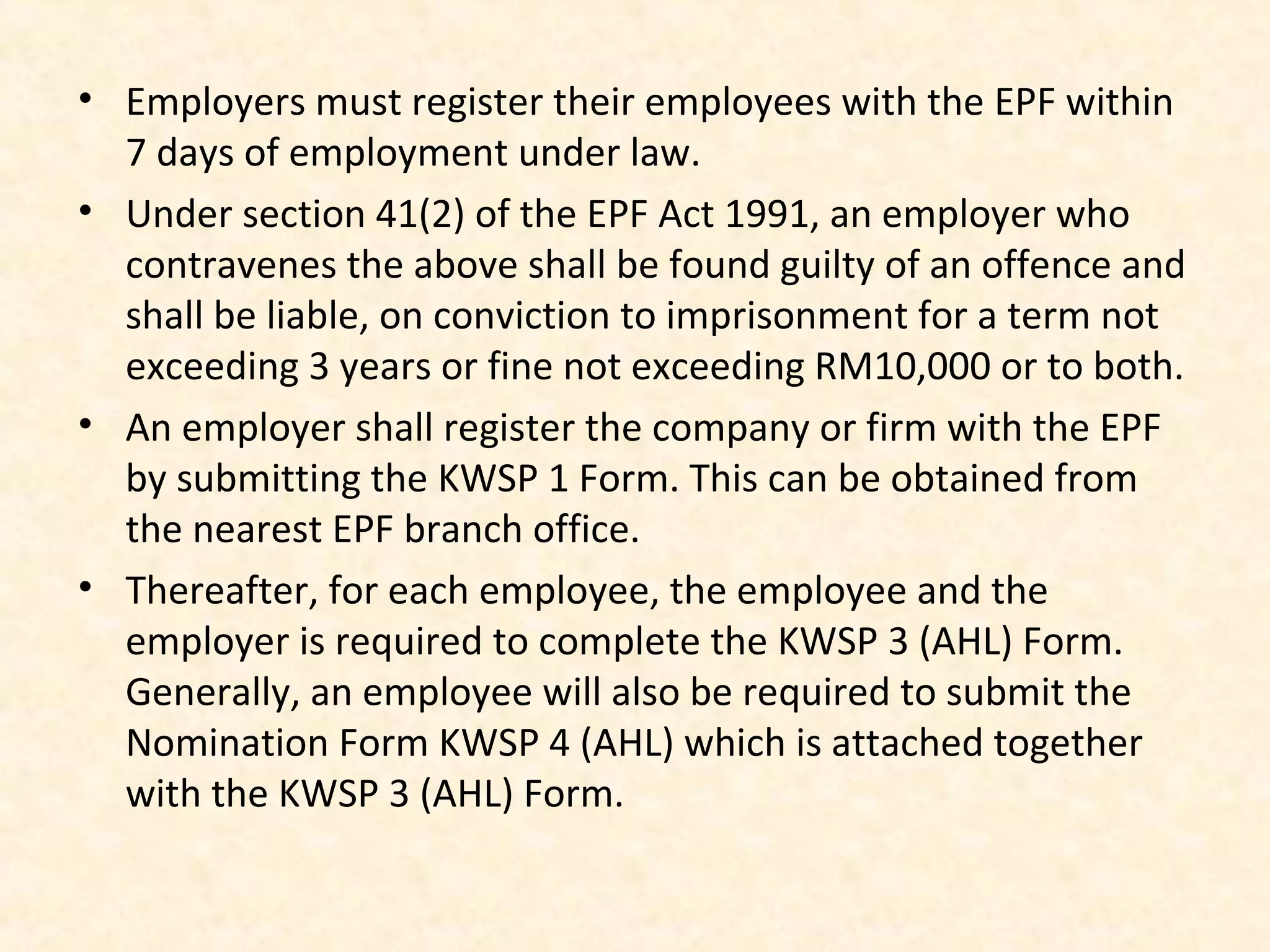 • Employers must register their employees with the EPF within
7 days of employment under law.
• Under section 41(2) of the EPF Act 1991, an employer who
contravenes the above shall be found guilty of an offence and
shall be liable, on conviction to imprisonment for a term not
exceeding 3 years or fine not exceeding RM10,000 or to both.
• An employer shall register the company or firm with the EPF
by submitting the KWSP 1 Form. This can be obtained from
the nearest EPF branch office.
• Thereafter, for each employee, the employee and the
employer is required to complete the KWSP 3 (AHL) Form.
Generally, an employee will also be required to submit the
Nomination Form KWSP 4 (AHL) which is attached together
with the KWSP 3 (AHL) Form.

 